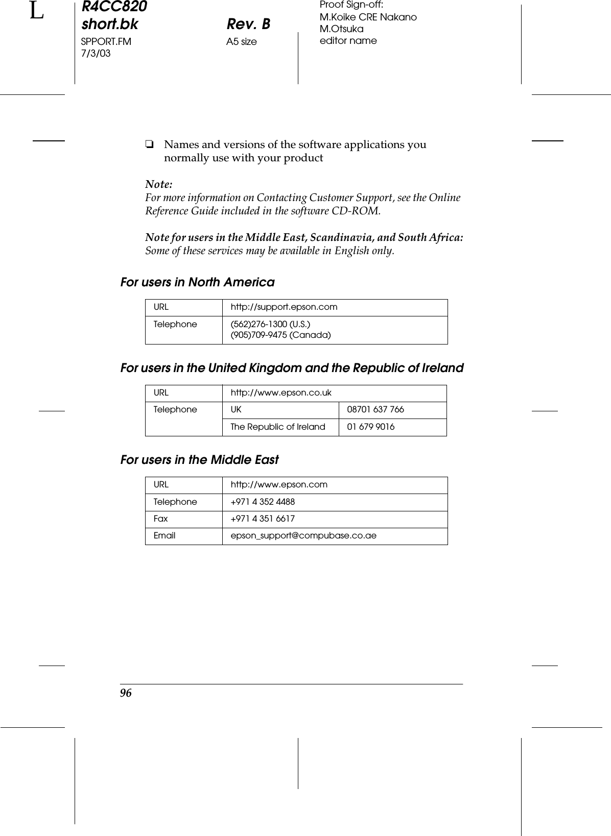 96R4CC820short.bk Rev. BSPPORT.FM A5 size7/3/03LProof Sign-off:M.Koike CRE NakanoM.Otsukaeditor name❏Names and versions of the software applications you normally use with your productNote:For more information on Contacting Customer Support, see the Online Reference Guide included in the software CD-ROM.Note for users in the Middle East, Scandinavia, and South Africa:Some of these services may be available in English only.For users in North AmericaFor users in the United Kingdom and the Republic of IrelandFor users in the Middle EastURL http://support.epson.comTelephone (562)276-1300 (U.S.)(905)709-9475 (Canada)URL http://www.epson.co.ukTelephone UK 08701 637 766The Republic of Ireland 01 679 9016URL http://www.epson.comTelephone  +971 4 352 4488Fax +971 4 351 6617 Email epson_support@compubase.co.ae