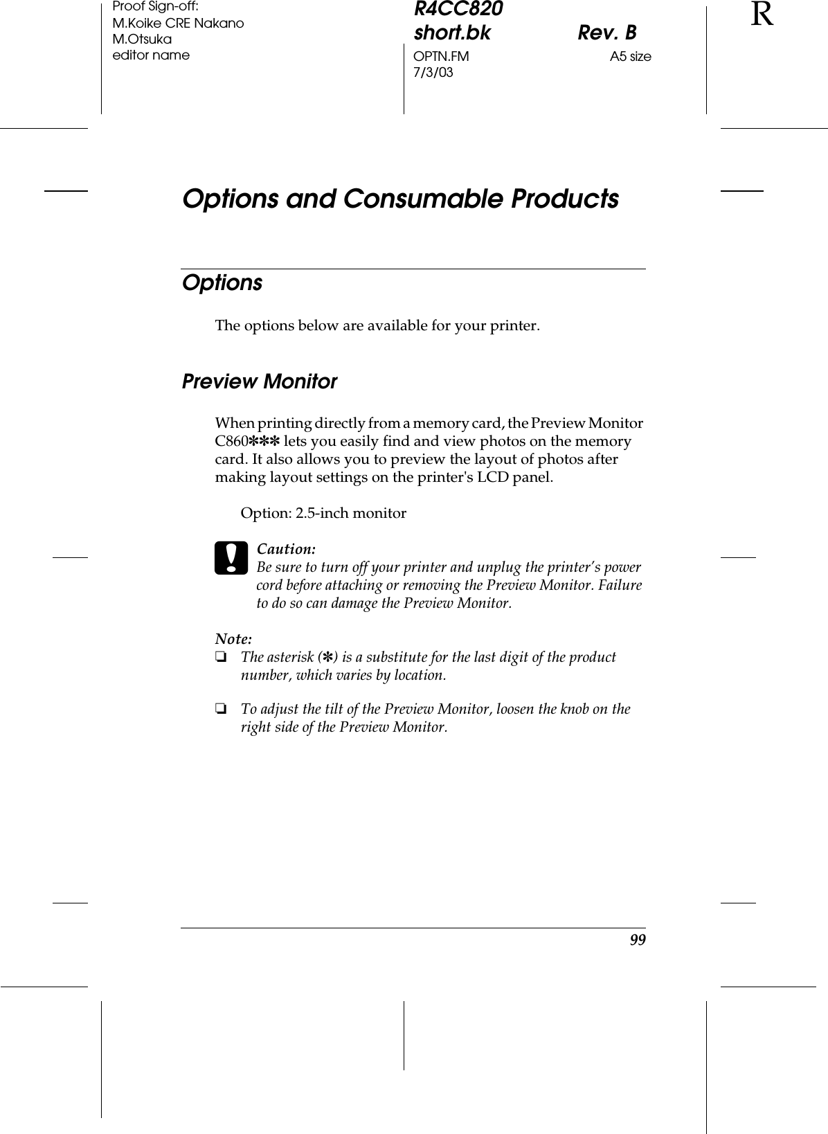 99R4CC820short.bk Rev. BOPTN.FM A5 size7/3/03RProof Sign-off:M.Koike CRE NakanoM.Otsukaeditor nameOptions and Consumable ProductsOptionsThe options below are available for your printer.Preview MonitorWhen printing directly from a memory card, the Preview Monitor C860✽✽✽ lets you easily find and view photos on the memory card. It also allows you to preview the layout of photos after making layout settings on the printer&apos;s LCD panel.Option: 2.5-inch monitorcCaution:Be sure to turn off your printer and unplug the printer’s power cord before attaching or removing the Preview Monitor. Failure to do so can damage the Preview Monitor.Note:❏The asterisk (✽) is a substitute for the last digit of the product number, which varies by location.❏To adjust the tilt of the Preview Monitor, loosen the knob on the right side of the Preview Monitor.