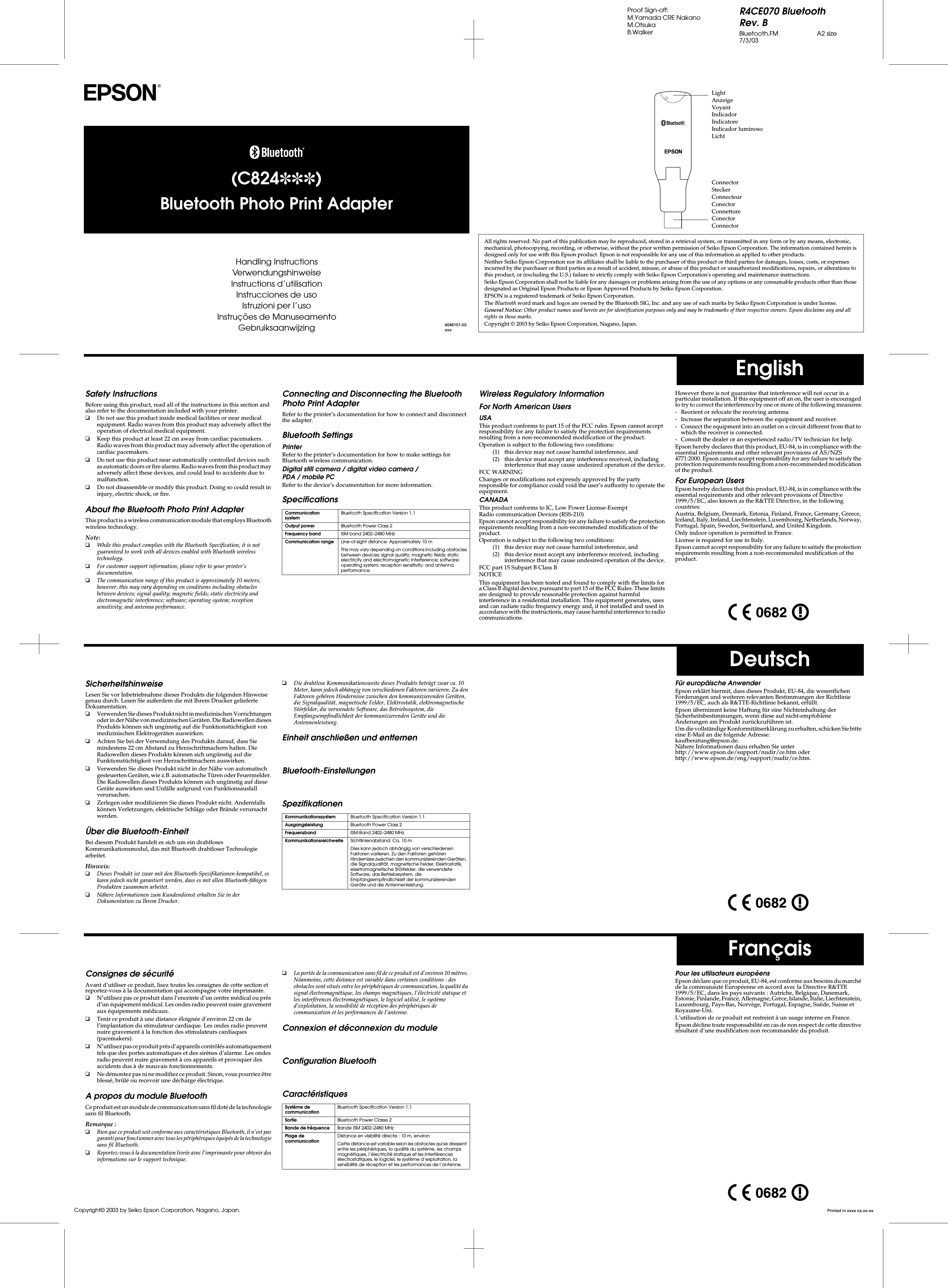 R4CE070 BluetoothRev. BBluetooth.FM A2 size7/3/03Proof Sign-off:M.Yamada CRE NakanoM.OtsukaB.WalkerEnglishDeutschFrançaisSafety InstructionsBefore using this product, read all of the instructions in this section and also refer to the documentation included with your printer.❏Do not use this product inside medical facilities or near medical equipment. Radio waves from this product may adversely affect the operation of electrical medical equipment.❏Keep this product at least 22 cm away from cardiac pacemakers. Radio waves from this product may adversely affect the operation of cardiac pacemakers.❏Do not use this product near automatically controlled devices such as automatic doors or fire alarms. Radio waves from this product may adversely affect these devices, and could lead to accidents due to malfunction.❏Do not disassemble or modify this product. Doing so could result in injury, electric shock, or fire.About the Bluetooth Photo Print AdapterThis product is a wireless communication module that employs Bluetooth wireless technology. Note:❏While this product complies with the Bluetooth Specification, it is not guaranteed to work with all devices enabled with Bluetooth wireless technology.❏For customer support information, please refer to your printer’s documentation.❏The communication range of this product is approximately 10 meters; however, this may vary depending on conditions including obstacles between devices; signal quality; magnetic fields; static electricity and electromagnetic interference; software; operating system; reception sensitivity; and antenna performance.Connecting and Disconnecting the Bluetooth Photo Print AdapterRefer to the printer’s documentation for how to connect and disconnect the adapter.Bluetooth SettingsPrinterRefer to the printer’s documentation for how to make settings for Bluetooth wireless communication.Digital still camera / digital video camera / PDA / mobile PCRefer to the device’s documentation for more information.SpecificationsWireless Regulatory InformationFor North American UsersUSAThis product conforms to part 15 of the FCC rules. Epson cannot accept responsibility for any failure to satisfy the protection requirements resulting from a non-recommended modification of the product.Operation is subject to the following two conditions:(1) this device may not cause harmful interference, and (2) this device must accept any interference received, including interference that may cause undesired operation of the device.FCC WARNINGChanges or modifications not expressly approved by the party responsible for compliance could void the user’s authority to operate the equipment.CANADAThis product conforms to IC, Low Power License-Exempt Radio communication Devices (RSS-210)Epson cannot accept responsibility for any failure to satisfy the protection requirements resulting from a non-recommended modification of the product.Operation is subject to the following two conditions:(1) this device may not cause harmful interference, and (2) this device must accept any interference received, including interference that may cause undesired operation of the device.FCC part 15 Subpart B Class B NOTICEThis equipment has been tested and found to comply with the limits for a Class B digital device, pursuant to part 15 of the FCC Rules. These limits are designed to provide reasonable protection against harmful interference in a residential installation. This equipment generates, uses and can radiate radio frequency energy and, if not installed and used in accordance with the instructions, may cause harmful interference to radio communications. Communication systemBluetooth Specification Version 1.1Output power Bluetooth Power Class 2Frequency band ISM band 2402–2480 MHzCommunication range Line-of-sight distance: Approximately 10 mThis may vary depending on conditions including obstacles between devices; signal quality; magnetic fields; static electricity and electromagnetic interference; software; operating system; reception sensitivity; and antenna performance.However there is not guarantee that interference will not occur in a particular installation. If this equipment off an on, the user is encouraged to try to correct the interference by one or more of the following measures:- Reorient or relocate the receiving antenna- Increase the separation between the equipment and receiver.- Connect the equipment into an outlet on a circuit different from that to which the receiver is connected.- Consult the dealer or an experienced radio/TV technician for help.Epson hereby declares that this product, EU-84, is in compliance with the essential requirements and other relevant provisions of AS/NZS 4771:2000. Epson cannot accept responsibility for any failure to satisfy the protection requirements resulting from a non-recommended modification of the product.For European UsersEpson hereby declares that this product, EU-84, is in compliance with the essential requirements and other relevant provisions of Directive 1999/5/EC, also known as the R&amp;TTE Directive, in the following countries:Austria, Belgium, Denmark, Estonia, Finland, France, Germany, Greece, Iceland, Italy, Ireland, Liechtenstein, Luxembourg, Netherlands, Norway, Portugal, Spain, Sweden, Switzerland, and United Kingdom.Only indoor operation is permitted in France.License is required for use in Italy.Epson cannot accept responsibility for any failure to satisfy the protection requirements resulting from a non-recommended modification of the product.SicherheitshinweiseLesen Sie vor Inbetriebnahme dieses Produkts die folgenden Hinweise genau durch. Lesen Sie außerdem die mit Ihrem Drucker gelieferte Dokumentation.❏Verwenden Sie dieses Produkt nicht in medizinischen Vorrichtungen oder in der Nähe von medizinischen Geräten. Die Radiowellen dieses Produkts können sich ungünstig auf die Funktionstüchtigkeit von medizinischen Elektrogeräten auswirken.❏Achten Sie bei der Verwendung des Produkts darauf, dass Sie mindestens 22 cm Abstand zu Herzschrittmachern halten. Die Radiowellen dieses Produkts können sich ungünstig auf die Funktionstüchtigkeit von Herzschrittmachern auswirken.❏Verwenden Sie dieses Produkt nicht in der Nähe von automatisch gesteuerten Geräten, wie z.B. automatische Türen oder Feuermelder. Die Radiowellen dieses Produkts können sich ungünstig auf diese Geräte auswirken und Unfälle aufgrund von Funktionsausfall verursachen.❏Zerlegen oder modifizieren Sie dieses Produkt nicht. Andernfalls können Verletzungen, elektrische Schläge oder Brände verursacht werden.Über die Bluetooth-EinheitBei diesem Produkt handelt es sich um ein drahtloses Kommunikationsmodul, das mit Bluetooth drahtloser Technologie arbeitet. Hinweis:❏Dieses Produkt ist zwar mit den Bluetooth-Spezifikationen kompatibel, es kann jedoch nicht garantiert werden, dass es mit allen Bluetooth-fähigen Produkten zusammen arbeitet.❏Nähere Informationen zum Kundendienst erhalten Sie in der Dokumentation zu Ihrem Drucker.❏Die drahtlose Kommunikationsweite dieses Produkts beträgt zwar ca. 10 Meter, kann jedoch abhängig von verschiedenen Faktoren variieren. Zu den Faktoren gehören Hindernisse zwischen den kommunizierenden Geräten, die Signalqualität, magnetische Felder, Elektrostatik, elektromagnetische Störfelder, die verwendete Software, das Betriebssystem, die Empfangsempfindlichkeit der kommunizierenden Geräte und die Antennenleistung.Einheit anschließen und entfernenBluetooth-EinstellungenSpezifikationenKommunikationssystem Bluetooth Specification Version 1.1Ausgangsleistung Bluetooth Power Class 2Frequenzband ISM-Band 2402–2480 MHzKommunikationsreichweite Sichtlinienabstand: Ca. 10 mDies kann jedoch abhängig von verschiedenen Faktoren variieren. Zu den Faktoren gehören Hindernisse zwischen den kommunizierenden Geräten, die Signalqualität, magnetische Felder, Elektrostatik, elektromagnetische Störfelder, die verwendete Software, das Betriebssystem, die Empfangsempfindlichkeit der kommunizierenden Geräte und die Antennenleistung.Für europäische AnwenderEpson erklärt hiermit, dass dieses Produkt, EU-84, die wesentlichen Forderungen und weiteren relevanten Bestimmungen der Richtlinie 1999/5/EC, auch als R&amp;TTE-Richtlinie bekannt, erfüllt.Epson übernimmt keine Haftung für eine Nichteinhaltung der Sicherheitsbestimmungen, wenn diese auf nicht-empfohlene Änderungen am Produkt zurückzuführen ist.Um die vollständige Konformitätserklärung zu erhalten, schicken Sie bitte eine E-Mail an die folgende Adresse: kaufberatung@epson.de.Nähere Informationen dazu erhalten Sie unter http://www.epson.de/support/nudir/ce.htm oder http://www.epson.de/eng/support/nudir/ce.htm.Consignes de sécuritéAvant d’utiliser ce produit, lisez toutes les consignes de cette section et reportez-vous à la documentation qui accompagne votre imprimante.❏N’utilisez pas ce produit dans l’enceinte d’un centre médical ou près d’un équipement médical. Les ondes radio peuvent nuire gravement aux équipements médicaux.❏Tenir ce produit à une distance éloignée d’environ 22 cm de l’implantation du stimulateur cardiaque. Les ondes radio peuvent nuire gravement à la fonction des stimulateurs cardiaques (pacemakers).❏N’utilisez pas ce produit près d’appareils contrôlés automatiquement tels que des portes automatiques et des sirènes d’alarme. Les ondes radio peuvent nuire gravement à ces appareils et provoquer des accidents dus à de mauvais fonctionnements.❏Ne démontez pas ni ne modifiez ce produit. Sinon, vous pourriez être blessé, brûlé ou recevoir une décharge électrique.A propos du module BluetoothCe  pro du it  es t u n m od ul e d e c om m un ic at io n s an s  fi l do té  de  la  te ch no lo gi e sans fil Bluetooth. Remarque :❏Bien que ce produit soit conforme aux caractéristiques Bluetooth, il n’est pas garanti pour fonctionner avec tous les périphériques équipés de la technologie sans fil Bluetooth.❏Reportez-vous à la documentation livrée avec l’imprimante pour obtenir des informations sur le support technique.❏La portée de la communication sans fil de ce produit est d’environ 10 mètres. Néanmoins, cette distance est variable dans certaines conditions : des obstacles sont situés entre les périphériques de communication, la qualité du signal électromagnétique, les champs magnétiques, l’électricité statique et les interférences électromagnétiques, le logiciel utilisé, le système d’exploitation, la sensibilité de réception des périphériques de communication et les performances de l’antenne.Connexion et déconnexion du moduleConfiguration BluetoothCaractéristiquesSystème de communicationBluetooth Specification Version 1.1Sortie Bluetooth Power Classe 2Bande de fréquence Bande ISM 2402–2480 MHzPlage de communicationDistance en visibilité directe : 10 m, environCette distance est variable selon les obstacles qui se dressent entre les périphériques, la qualité du système, les champs magnétiques, l’électricité statique et les interférences électrostatiques, le logiciel, le système d’exploitation, la sensibilité de réception et les performances de l’antenne.Pour les utilisateurs européensEpson déclare que ce produit, EU-84, est conforme aux besoins du marché de la communauté Européenne en accord avec la Directive R&amp;TTE 1999/5/EC, dans les pays suivants : Autriche, Belgique, Danemark, Estonie, Finlande, France, Allemagne, Grèce, Islande, Italie, Liechtenstein, Luxembourg, Pays-Bas, Norvège, Portugal, Espagne, Suède, Suisse et Royaume-Uni.L’utilisation de ce produit est restreint à un usage interne en France.Epson décline toute responsabilité en cas de non respect de cette directive résultant d’une modification non recommandée du produit.(C824✽✽✽)Bluetooth Photo Print AdapterHandling InstructionsVerwendungshinweiseInstructions d’utilisationInstrucciones de usoIstruzioni per I’usoInstruções de ManuseamentoGebruiksaanwijzing 4046151-00xxxAll rights reserved. No part of this publication may be reproduced, stored in a retrieval system, or transmitted in any form or by any means, electronic, mechanical, photocopying, recording, or otherwise, without the prior written permission of Seiko Epson Corporation. The information contained herein is designed only for use with this Epson product. Epson is not responsible for any use of this information as applied to other products.Neither Seiko Epson Corporation nor its affiliates shall be liable to the purchaser of this product or third parties for damages, losses, costs, or expenses incurred by the purchaser or third parties as a result of accident, misuse, or abuse of this product or unauthorized modifications, repairs, or alterations to this product, or (excluding the U.S.) failure to strictly comply with Seiko Epson Corporation&apos;s operating and maintenance instructions.Seiko Epson Corporation shall not be liable for any damages or problems arising from the use of any options or any consumable products other than those designated as Original Epson Products or Epson Approved Products by Seiko Epson Corporation.EPSON is a registered trademark of Seiko Epson Corporation.The Bluetooth word mark and logos are owned by the Bluetooth SIG, Inc. and any use of such marks by Seiko Epson Corporation is under license.General Notice: Other product names used herein are for identification purposes only and may be trademarks of their respective owners. Epson disclaims any and all rights in those marks.Copyright © 2003 by Seiko Epson Corporation, Nagano, Japan.LightAnzeigeVoyantIndicadorIndicatoreIndicador luminosoLichtConnectorSteckerConnecteurConectorConnettoreConectorConnectorPrinted in xxxx xx.xx-xxCopyright© 2003 by Seiko Epson Corporation, Nagano, Japan.