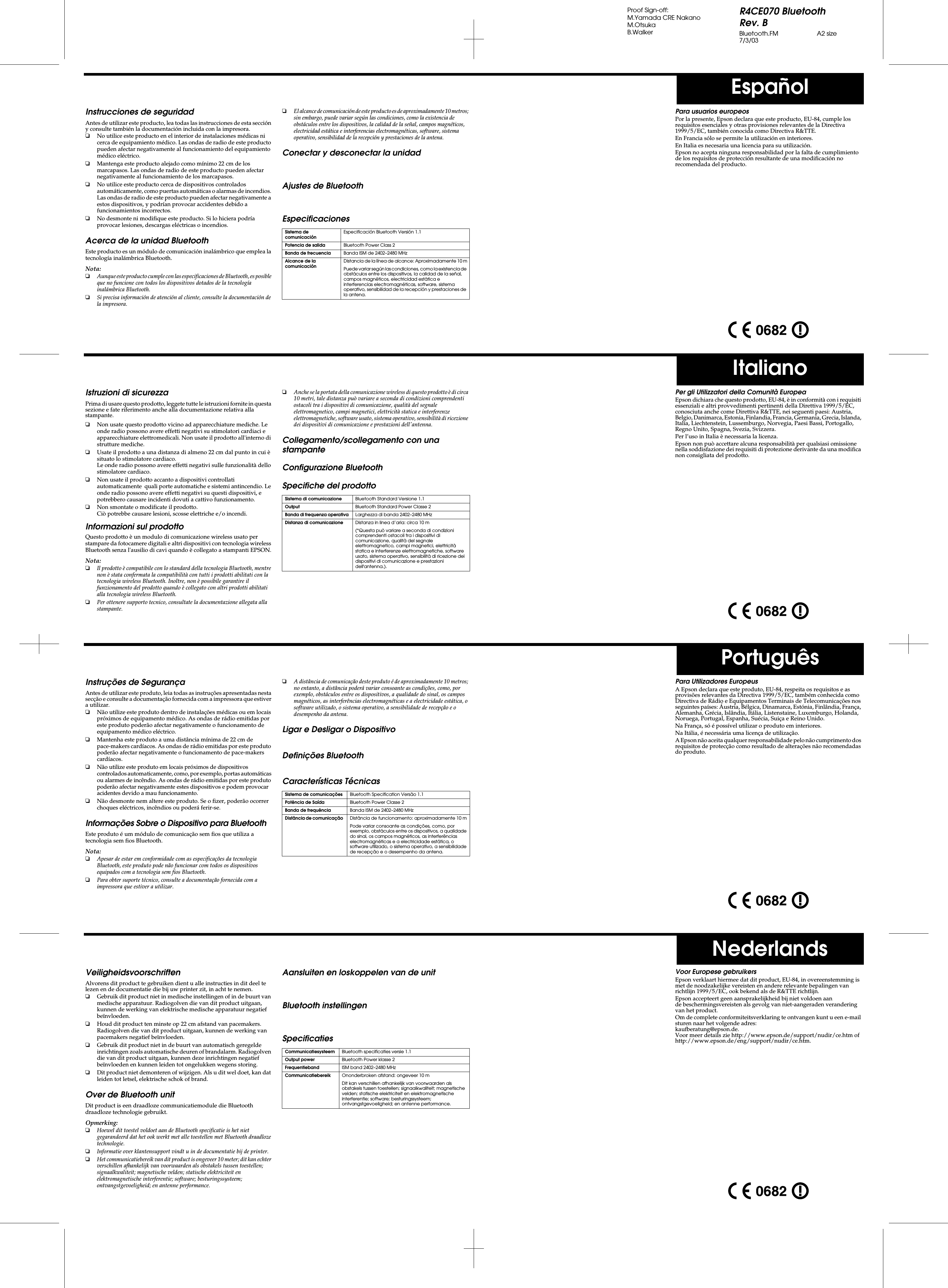 R4CE070 BluetoothRev. BBluetooth.FM A2 size7/3/03Proof Sign-off:M.Yamada CRE NakanoM.OtsukaB.WalkerEspañolItalianoPortuguêsNederlandsInstrucciones de seguridadAntes de utilizar este producto, lea todas las instrucciones de esta sección y consulte también la documentación incluida con la impresora.❏No utilice este producto en el interior de instalaciones médicas ni cerca de equipamiento médico. Las ondas de radio de este producto pueden afectar negativamente al funcionamiento del equipamiento médico eléctrico.❏Mantenga este producto alejado como mínimo 22 cm de los marcapasos. Las ondas de radio de este producto pueden afectar negativamente al funcionamiento de los marcapasos.❏No utilice este producto cerca de dispositivos controlados automáticamente, como puertas automáticas o alarmas de incendios. Las ondas de radio de este producto pueden afectar negativamente a estos dispositivos, y podrían provocar accidentes debido a funcionamientos incorrectos.❏No desmonte ni modifique este producto. Si lo hiciera podría provocar lesiones, descargas eléctricas o incendios.Acerca de la unidad BluetoothEste producto es un módulo de comunicación inalámbrico que emplea la tecnología inalámbrica Bluetooth.Nota:❏Aunque este producto cumple con las especificaciones de Bluetooth, es posible que no funcione con todos los dispositivos dotados de la tecnología inalámbrica Bluetooth.❏Si precisa información de atención al cliente, consulte la documentación de la impresora.❏El alcance de comunicación de este producto es de aproximadamente 10 metros; sin embargo, puede variar según las condiciones, como la existencia de obstáculos entre los dispositivos, la calidad de la señal, campos magnéticos, electricidad estática e interferencias electromagnéticas, software, sistema operativo, sensibilidad de la recepción y prestaciones de la antena.Conectar y desconectar la unidadAjustes de BluetoothEspecificacionesSistema de comunicaciónEspecificación Bluetooth Versión 1.1Potencia de salida Bluetooth Power Class 2Banda de frecuencia Banda ISM de 2402–2480 MHzAlcance de la comunicaciónDistancia de la línea de alcance: Aproximadamente 10 mPuede variar según las condiciones, como la existencia de obstáculos entre los dispositivos, la calidad de la señal, campos magnéticos, electricidad estática e interferencias electromagnéticas, software, sistema operativo, sensibilidad de la recepción y prestaciones de la antena.Para usuarios europeosPor la presente, Epson declara que este producto, EU-84, cumple los requisitos esenciales y otras provisiones relevantes de la Directiva 1999/5/EC, también conocida como Directiva R&amp;TTE.En Francia sólo se permite la utilización en interiores.En Italia es necesaria una licencia para su utilización.Epson no acepta ninguna responsabilidad por la falta de cumplimiento de los requisitos de protección resultante de una modificación no recomendada del producto.Istruzioni di sicurezzaPrima di usare questo prodotto, leggete tutte le istruzioni fornite in questa sezione e fate riferimento anche alla documentazione relativa alla stampante.❏Non usate questo prodotto vicino ad apparecchiature mediche. Le onde radio possono avere effetti negativi su stimolatori cardiaci e apparecchiature elettromedicali. Non usate il prodotto all&apos;interno di strutture mediche.❏Usate il prodotto a una distanza di almeno 22 cm dal punto in cui è situato lo stimolatore cardiaco.Le onde radio possono avere effetti negativi sulle funzionalità dello stimolatore cardiaco.❏Non usate il prodotto accanto a dispositivi controllati automaticamente  quali porte automatiche e sistemi antincendio. Le onde radio possono avere effetti negativi su questi dispositivi, e potrebbero causare incidenti dovuti a cattivo funzionamento.❏Non smontate o modificate il prodotto.Ciò potrebbe causare lesioni, scosse elettriche e/o incendi.Informazioni sul prodottoQuesto prodotto è un modulo di comunicazione wireless usato per stampare da fotocamere digitali e altri dispositivi con tecnologia wireless Bluetooth senza l&apos;ausilio di cavi quando è collegato a stampanti EPSON.Nota:❏Il prodotto è compatibile con lo standard della tecnologia Bluetooth, mentre non è stata confermata la compatibilità con tutti i prodotti abilitati con la tecnologia wireless Bluetooth. Inoltre, non è possibile garantire il funzionamento del prodotto quando è collegato con altri prodotti abilitati alla tecnologia wireless Bluetooth.❏Per ottenere supporto tecnico, consultate la documentazione allegata alla stampante.❏Anche se la portata della comunicazione wireless di questo prodotto è di circa 10 metri, tale distanza può variare a seconda di condizioni comprendenti ostacoli tra i dispositivi di comunicazione, qualità del segnale elettromagnetico, campi magnetici, elettricità statica e interferenze elettromagnetiche, software usato, sistema operativo, sensibilità di ricezione dei dispositivi di comunicazione e prestazioni dell&apos;antenna.Collegamento/scollegamento con una stampanteConfigurazione BluetoothSpecifiche del prodottoSistema di comunicazione Bluetooth Standard Versione 1.1Output Bluetooth Standard Power Classe 2Banda di frequenza operativa Larghezza di banda 2402–2480 MHzDistanza di comunicazione Distanza in linea d’aria: circa 10 m(*Questa può variare a seconda di condizioni comprendenti ostacoli tra i dispositivi di comunicazione, qualità del segnale elettromagnetico, campi magnetici, elettricità statica e interferenze elettromagnetiche, software usato, sistema operativo, sensibilità di ricezione dei dispositivi di comunicazione e prestazioni dell&apos;antenna.).Per gli Utilizzatori della Comunità EuropeaEpson dichiara che questo prodotto, EU-84, è in conformità con i requisiti essenziali e altri provvedimenti pertinenti della Direttiva 1999/5/EC, conosciuta anche come Direttiva R&amp;TTE, nei seguenti paesi: Austria, Belgio, Danimarca, Estonia, Finlandia, Francia, Germania, Grecia, Islanda, Italia, Liechtenstein, Lussemburgo, Norvegia, Paesi Bassi, Portogallo, Regno Unito, Spagna, Svezia, Svizzera.Per l’uso in Italia è necessaria la licenza.Epson non può accettare alcuna responsabilità per qualsiasi omissione nella soddisfazione dei requisiti di protezione derivante da una modifica non consigliata del prodotto.Instruções de SegurançaAntes de utilizar este produto, leia todas as instruções apresentadas nesta secção e consulte a documentação fornecida com a impressora que estiver a utilizar.❏Não utilize este produto dentro de instalações médicas ou em locais próximos de equipamento médico. As ondas de rádio emitidas por este produto poderão afectar negativamente o funcionamento de equipamento médico eléctrico.❏Mantenha este produto a uma distância mínima de 22 cm de pace-makers cardíacos. As ondas de rádio emitidas por este produto poderão afectar negativamente o funcionamento de pace-makers cardíacos.❏Não utilize este produto em locais próximos de dispositivos controlados automaticamente, como, por exemplo, portas automáticas ou alarmes de incêndio. As ondas de rádio emitidas por este produto poderão afectar negativamente estes dispositivos e podem provocar acidentes devido a mau funcionamento.❏Não desmonte nem altere este produto. Se o fizer, poderão ocorrer choques eléctricos, incêndios ou poderá ferir-se.Informações Sobre o Dispositivo para BluetoothEste produto é um módulo de comunicação sem fios que utiliza a tecnologia sem fios Bluetooth.Nota:❏Apesar de estar em conformidade com as especificações da tecnologia Bluetooth, este produto pode não funcionar com todos os dispositivos equipados com a tecnologia sem fios Bluetooth.❏Para obter suporte técnico, consulte a documentação fornecida com a impressora que estiver a utilizar.❏A distância de comunicação deste produto é de aproximadamente 10 metros; no entanto, a distância poderá variar consoante as condições, como, por exemplo, obstáculos entre os dispositivos, a qualidade do sinal, os campos magnéticos, as interferências electromagnéticas e a electricidade estática, o software utilizado, o sistema operativo, a sensibilidade de recepção e o desempenho da antena.Ligar e Desligar o DispositivoDefinições BluetoothCaracterísticas TécnicasSistema de comunicações Bluetooth Specification Versão 1.1Potência de Saída Bluetooth Power Classe 2Banda de frequência Banda ISM de 2402–2480 MHzDistância de comunicação Distância de funcionamento: aproximadamente 10 mPode variar consoante as condições, como, por exemplo, obstáculos entre os dispositivos, a qualidade do sinal, os campos magnéticos, as interferências electromagnéticas e a electricidade estática, o software utilizado, o sistema operativo, a sensibilidade de recepção e o desempenho da antena.Para Utilizadores EuropeusA Epson declara que este produto, EU-84, respeita os requisitos e as provisões relevantes da Directiva 1999/5/EC, também conhecida como Directiva de Rádio e Equipamentos Terminais de Telecomunicações nos seguintes países: Áustria, Bélgica, Dinamarca, Estónia, Finlândia, França, Alemanha, Grécia, Islândia, Itália, Listenstaine, Luxemburgo, Holanda, Noruega, Portugal, Espanha, Suécia, Suiça e Reino Unido.Na França, só é possível utilizar o produto em interiores.Na Itália, é necessária uma licença de utilização.A Epson não aceita qualquer responsabilidade pelo não cumprimento dos requisitos de protecção como resultado de alterações não recomendadas do produto.VeiligheidsvoorschriftenAlvorens dit product te gebruiken dient u alle instructies in dit deel te lezen en de documentatie die bij uw printer zit, in acht te nemen.❏Gebruik dit product niet in medische instellingen of in de buurt van medische apparatuur. Radiogolven die van dit product uitgaan, kunnen de werking van elektrische medische apparatuur negatief beïnvloeden.❏Houd dit product ten minste op 22 cm afstand van pacemakers. Radiogolven die van dit product uitgaan, kunnen de werking van pacemakers negatief beïnvloeden.❏Gebruik dit product niet in de buurt van automatisch geregelde inrichtingen zoals automatische deuren of brandalarm. Radiogolven die van dit product uitgaan, kunnen deze inrichtingen negatief beïnvloeden en kunnen leiden tot ongelukken wegens storing.❏Dit product niet demonteren of wijzigen. Als u dit wel doet, kan dat leiden tot letsel, elektrische schok of brand.Over de Bluetooth unitDit product is een draadloze communicatiemodule die Bluetooth draadloze technologie gebruikt.Opmerking:❏Hoewel dit toestel voldoet aan de Bluetooth specificatie is het niet gegarandeerd dat het ook werkt met alle toestellen met Bluetooth draadloze technologie.❏Informatie over klantensupport vindt u in de documentatie bij de printer.❏Het communicatiebereik van dit product is ongeveer 10 meter; dit kan echter verschillen afhankelijk van voorwaarden als obstakels tussen toestellen; signaalkwaliteit; magnetische velden; statische elektriciteit en elektromagnetische interferentie; software; besturingssysteem; ontvangstgevoeligheid; en antenne performance.Aansluiten en loskoppelen van de unitBluetooth instellingenSpecificatiesCommunicatiesysteem Bluetooth specificaties versie 1.1Output power Bluetooth Power klasse 2Frequentieband ISM band 2402–2480 MHzCommunicatiebereik Ononderbroken afstand: ongeveer 10 mDit kan verschillen afhankelijk van voorwaarden als obstakels tussen toestellen; signaalkwaliteit; magnetische velden; statische elektriciteit en elektromagnetische interferentie; software; besturingssysteem; ontvangstgevoeligheid; en antenne performance.Voor Europese gebruikersEpson verklaart hiermee dat dit product, EU-84, in overeenstemming is met de noodzakelijke vereisten en andere relevante bepalingen van richtlijn 1999/5/EC, ook bekend als de R&amp;TTE richtlijn.Epson accepteert geen aansprakelijkheid bij niet voldoen aan de beschermingsvereisten als gevolg van niet-aangeraden verandering van het product.Om de complete conformiteitsverklaring te ontvangen kunt u een e-mail sturen naar het volgende adres: kaufberatung@epson.de.Voor meer details zie http://www.epson.de/support/nudir/ce.htm of http://www.epson.de/eng/support/nudir/ce.htm.