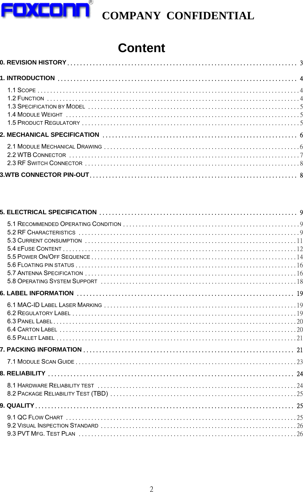   COMPANY CONFIDENTIAL              2                        Content 0. REVISION HISTORY ........................................................................ 31. INTRODUCTION ........................................................................... 41.1 SCOPE ................................................................................... 41.2 FUNCTION ................................................................................ 41.3 SPECIFICATION BY MODEL ................................................................... 51.4 MODULE WEIGHT .......................................................................... 51.5 PRODUCT REGULATORY ..................................................................... 52. MECHANICAL SPECIFICATION ............................................................. 62.1 MODULE MECHANICAL DRAWING .............................................................. 62.2 WTB CONNECTOR ......................................................................... 72.3 RF SWITCH CONNECTOR .................................................................... 83.WTB CONNECTOR PIN-OUT................................................................. 85. ELECTRICAL SPECIFICATION .............................................................. 95.1 RECOMMENDED OPERATING CONDITION ........................................................ 95.2 RF CHARACTERISTICS ...................................................................... 95.3 CURRENT CONSUMPTION ................................................................... 115.4 EFUSE CONTENT .......................................................................... 125.5 POWER ON/OFF SEQUENCE ................................................................. 145.6 FLOATING PIN STATUS ...................................................................... 165.7 ANTENNA SPECIFICATION ................................................................... 165.8 OPERATING SYSTEM SUPPORT .............................................................. 186. LABEL INFORMATION .................................................................... 196.1 MAC-ID LABEL LASER MARKING ............................................................. 196.2 REGULATORY LABEL ....................................................................... 196.3 PANEL LABEL ............................................................................. 206.4 CARTON LABEL ........................................................................... 206.5 PALLET LABEL ............................................................................ 217. PACKING INFORMATION .................................................................. 217.1 MODULE SCAN GUIDE ...................................................................... 238. RELIABILITY ............................................................................. 248.1 HARDWARE RELIABILITY TEST ............................................................... 248.2 PACKAGE RELIABILITY TEST (TBD) ........................................................... 259. QUALITY ................................................................................. 259.1 QC FLOW CHART ......................................................................... 259.2 VISUAL INSPECTION STANDARD .............................................................. 269.3 PVT MFG. TEST PLAN ..................................................................... 26