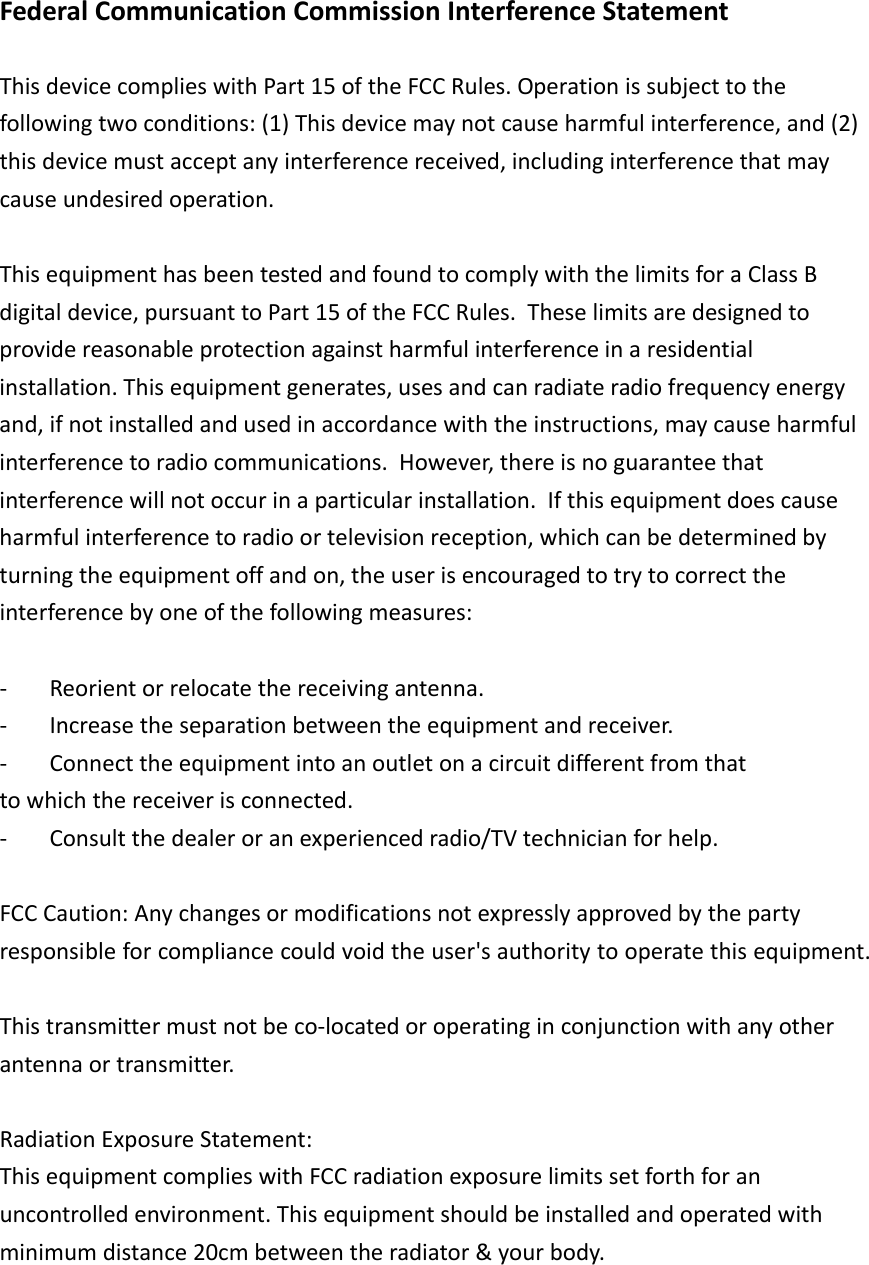FederalCommunicationCommissionInterferenceStatementThisdevicecomplieswithPart15oftheFCCRules.Operationissubjecttothefollowingtwoconditions:(1)Thisdevicemaynotcauseharmfulinterference,and(2)thisdevicemustacceptanyinterferencereceived,includinginterferencethatmaycauseundesiredoperation.ThisequipmenthasbeentestedandfoundtocomplywiththelimitsforaClassBdigitaldevice,pursuanttoPart15oftheFCCRules.Theselimitsaredesignedtoprovidereasonableprotectionagainstharmfulinterferenceinaresidentialinstallation.Thisequipmentgenerates,usesandcanradiateradiofrequencyenergyand,ifnotinstalledandusedinaccordancewiththeinstructions,maycauseharmfulinterferencetoradiocommunications.However,thereisnoguaranteethatinterferencewillnotoccurinaparticularinstallation.Ifthisequipmentdoescauseharmfulinterferencetoradioortelevisionreception,whichcanbedeterminedbyturningtheequipmentoffandon,theuserisencouragedtotrytocorrecttheinterferencebyoneofthefollowingmeasures:‐ Reorientorrelocatethereceivingantenna.‐ Increasetheseparationbetweentheequipmentandreceiver.‐ Connecttheequipmentintoanoutletonacircuitdifferentfromthattowhichthereceiverisconnected.‐ Consultthedealeroranexperiencedradio/TVtechnicianforhelp.FCCCaution:Anychangesormodificationsnotexpresslyapprovedbythepartyresponsibleforcompliancecouldvoidtheuser&apos;sauthoritytooperatethisequipment.Thistransmittermustnotbeco‐locatedoroperatinginconjunctionwithanyotherantennaortransmitter.RadiationExposureStatement: ThisequipmentcomplieswithFCCradiationexposurelimitssetforthforanuncontrolledenvironment.Thisequipmentshouldbeinstalledandoperatedwithminimumdistance20cmbetweentheradiator&amp;yourbody.