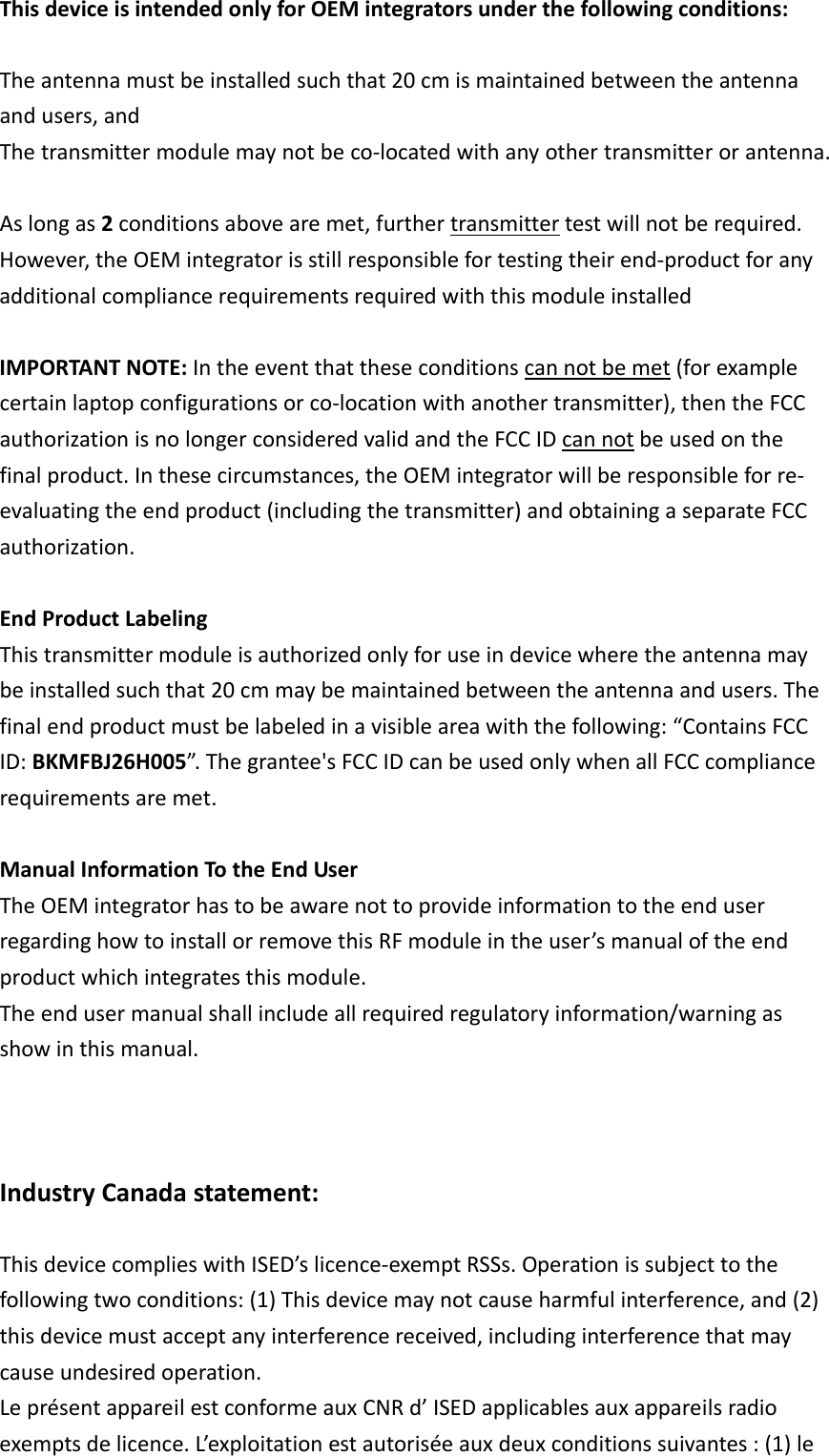 ThisdeviceisintendedonlyforOEMintegratorsunderthefollowingconditions: Theantennamustbeinstalledsuchthat20cmismaintainedbetweentheantennaandusers,andThetransmittermodulemaynotbeco‐locatedwithanyothertransmitterorantenna.Aslongas2conditionsabovearemet,furthertransmittertestwillnotberequired.However,theOEMintegratorisstillresponsiblefortestingtheirend‐productforanyadditionalcompliancerequirementsrequiredwiththismoduleinstalled IMPORTANTNOTE:Intheeventthattheseconditionscannotbemet(forexamplecertainlaptopconfigurationsorco‐locationwithanothertransmitter),thentheFCCauthorizationisnolongerconsideredvalidandtheFCCIDcannotbeusedonthefinalproduct.Inthesecircumstances,theOEMintegratorwillberesponsibleforre‐evaluatingtheendproduct(includingthetransmitter)andobtainingaseparateFCCauthorization. EndProductLabelingThistransmittermoduleisauthorizedonlyforuseindevicewheretheantennamaybeinstalledsuchthat20cmmaybemaintainedbetweentheantennaandusers.Thefinalendproductmustbelabeledinavisibleareawiththefollowing:“ContainsFCCID:BKMFBJ26H005”.Thegrantee&apos;sFCCIDcanbeusedonlywhenallFCCcompliancerequirementsaremet.ManualInformationTotheEndUserTheOEMintegratorhastobeawarenottoprovideinformationtotheenduserregardinghowtoinstallorremovethisRFmoduleintheuser’smanualoftheendproductwhichintegratesthismodule.Theendusermanualshallincludeallrequiredregulatoryinformation/warningasshowinthismanual.IndustryCanadastatement:ThisdevicecomplieswithISED’slicence‐exemptRSSs.Operationissubjecttothefollowingtwoconditions:(1)Thisdevicemaynotcauseharmfulinterference,and(2)thisdevicemustacceptanyinterferencereceived,includinginterferencethatmaycauseundesiredoperation.LeprésentappareilestconformeauxCNRd’ISEDapplicablesauxappareilsradioexemptsdelicence.L’exploitationestautoriséeauxdeuxconditionssuivantes:(1)le