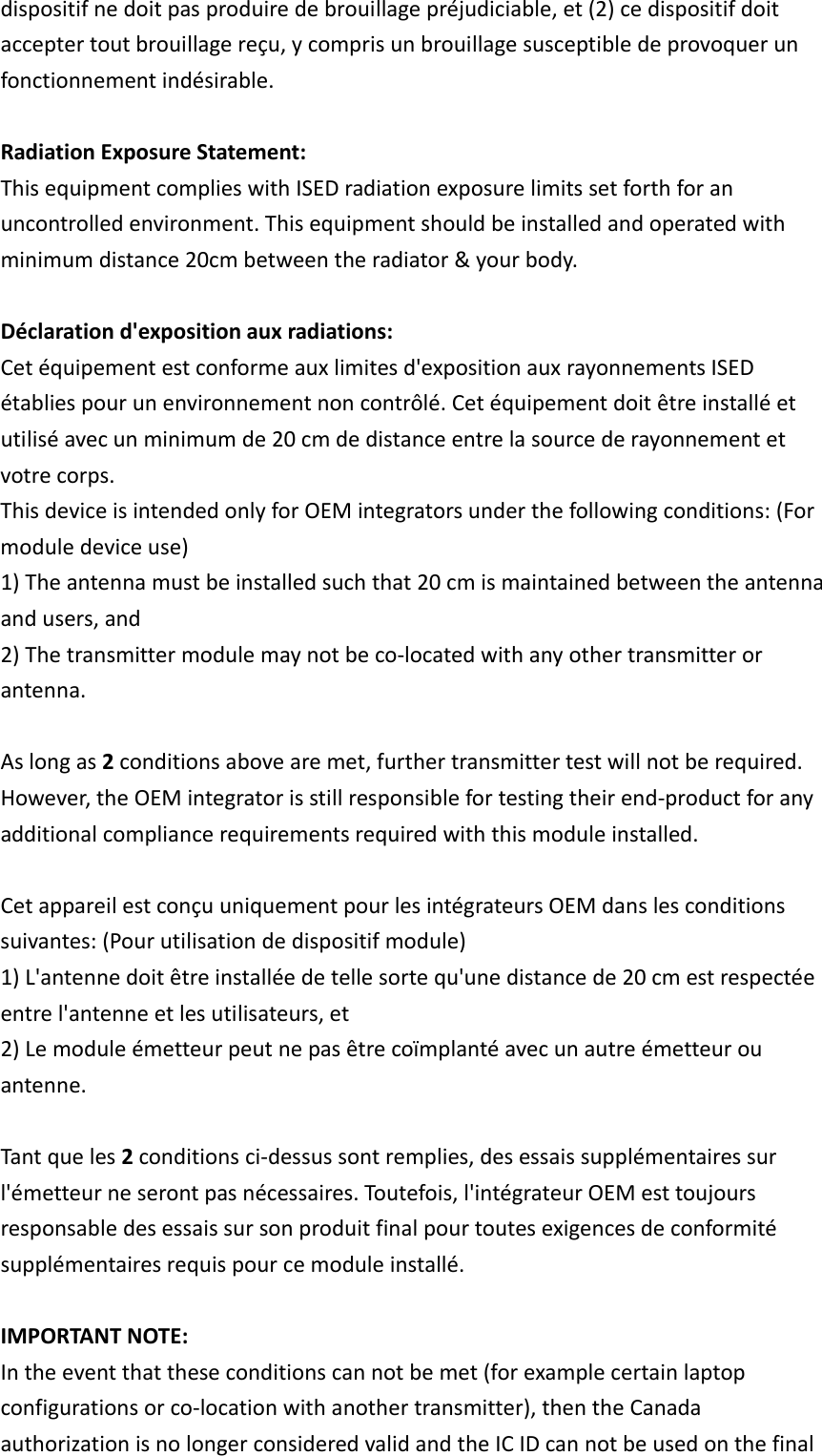 dispositifnedoitpasproduiredebrouillagepréjudiciable,et(2)cedispositifdoitacceptertoutbrouillagereçu,ycomprisunbrouillagesusceptibledeprovoquerunfonctionnementindésirable.RadiationExposureStatement: ThisequipmentcomplieswithISEDradiationexposurelimitssetforthforanuncontrolledenvironment.Thisequipmentshouldbeinstalledandoperatedwithminimumdistance20cmbetweentheradiator&amp;yourbody.Déclarationd&apos;expositionauxradiations:Cetéquipementestconformeauxlimitesd&apos;expositionauxrayonnementsISEDétabliespourunenvironnementnoncontrôlé.Cetéquipementdoitêtreinstalléetutiliséavecunminimumde20cmdedistanceentrelasourcederayonnementetvotrecorps. ThisdeviceisintendedonlyforOEMintegratorsunderthefollowingconditions:(Formoduledeviceuse) 1)Theantennamustbeinstalledsuchthat20cmismaintainedbetweentheantennaandusers,and2)Thetransmittermodulemaynotbeco‐locatedwithanyothertransmitterorantenna.Aslongas2conditionsabovearemet,furthertransmittertestwillnotberequired.However,theOEMintegratorisstillresponsiblefortestingtheirend‐productforanyadditionalcompliancerequirementsrequiredwiththismoduleinstalled. CetappareilestconçuuniquementpourlesintégrateursOEMdanslesconditionssuivantes:(Pourutilisationdedispositifmodule)1)L&apos;antennedoitêtreinstalléedetellesortequ&apos;unedistancede20cmestrespectéeentrel&apos;antenneetlesutilisateurs,et 2)Lemoduleémetteurpeutnepasêtrecoïmplantéavecunautreémetteurouantenne.Tantqueles2conditionsci‐dessussontremplies,desessaissupplémentairessurl&apos;émetteurneserontpasnécessaires.Toutefois,l&apos;intégrateurOEMesttoujoursresponsabledesessaissursonproduitfinalpourtoutesexigencesdeconformitésupplémentairesrequispourcemoduleinstallé. IMPORTANTNOTE:Intheeventthattheseconditionscannotbemet(forexamplecertainlaptopconfigurationsorco‐locationwithanothertransmitter),thentheCanadaauthorizationisnolongerconsideredvalidandtheICIDcannotbeusedonthefinal