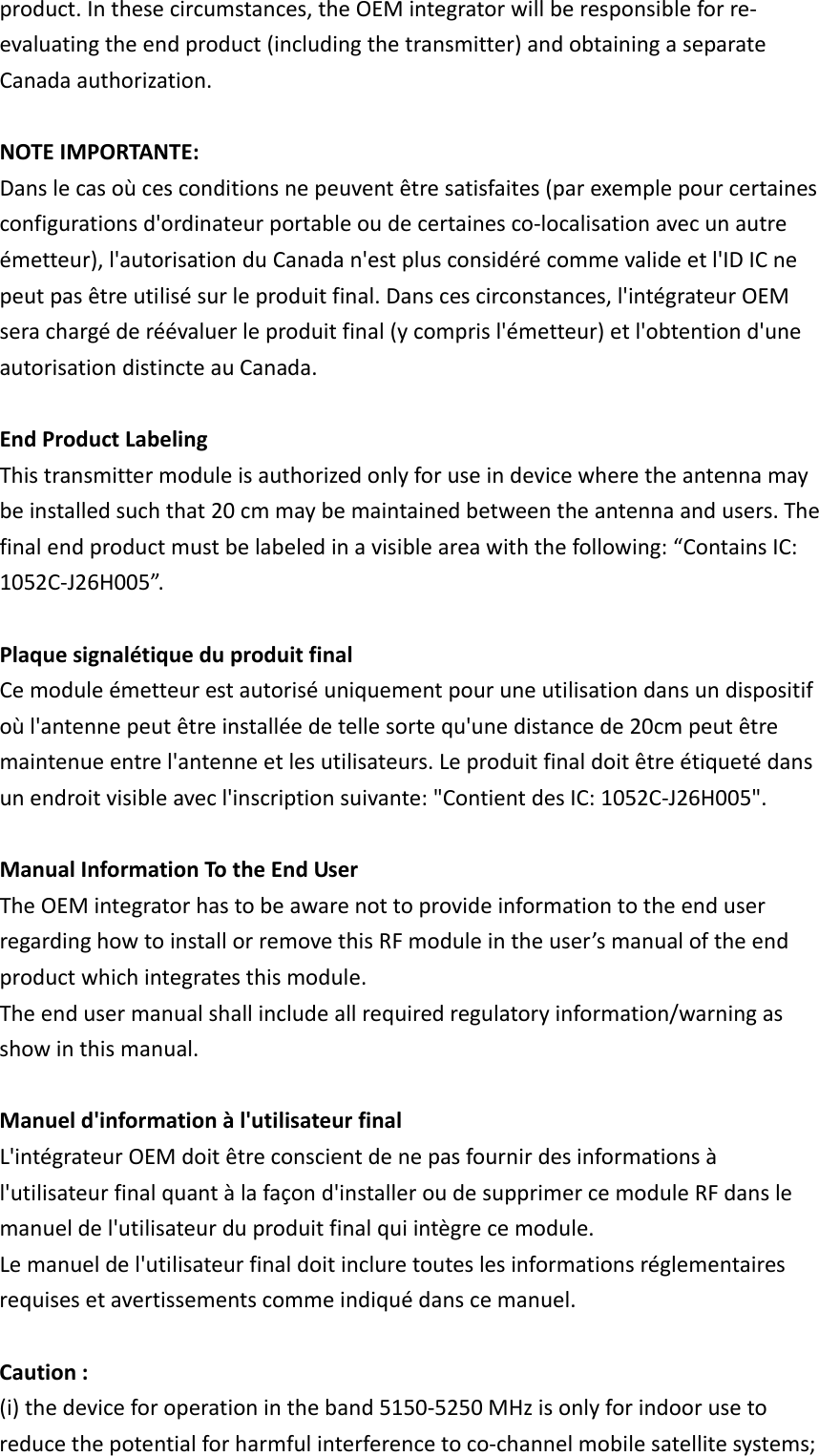 product.Inthesecircumstances,theOEMintegratorwillberesponsibleforre‐evaluatingtheendproduct(includingthetransmitter)andobtainingaseparateCanadaauthorization.NOTEIMPORTANTE:Danslecasoùcesconditionsnepeuventêtresatisfaites(parexemplepourcertainesconfigurationsd&apos;ordinateurportableoudecertainesco‐localisationavecunautreémetteur),l&apos;autorisationduCanadan&apos;estplusconsidérécommevalideetl&apos;IDICnepeutpasêtreutilisésurleproduitfinal.Danscescirconstances,l&apos;intégrateurOEMserachargéderéévaluerleproduitfinal(ycomprisl&apos;émetteur)etl&apos;obtentiond&apos;uneautorisationdistincteauCanada. EndProductLabeling Thistransmittermoduleisauthorizedonlyforuseindevicewheretheantennamaybeinstalledsuchthat20cmmaybemaintainedbetweentheantennaandusers.Thefinalendproductmustbelabeledinavisibleareawiththefollowing:“ContainsIC:1052C‐J26H005”. PlaquesignalétiqueduproduitfinalCemoduleémetteurestautoriséuniquementpouruneutilisationdansundispositifoùl&apos;antennepeutêtreinstalléedetellesortequ&apos;unedistancede20cmpeutêtremaintenueentrel&apos;antenneetlesutilisateurs.Leproduitfinaldoitêtreétiquetédansunendroitvisibleavecl&apos;inscriptionsuivante:&quot;ContientdesIC:1052C‐J26H005&quot;. ManualInformationTotheEndUserTheOEMintegratorhastobeawarenottoprovideinformationtotheenduserregardinghowtoinstallorremovethisRFmoduleintheuser’smanualoftheendproductwhichintegratesthismodule.Theendusermanualshallincludeallrequiredregulatoryinformation/warningasshowinthismanual.Manueld&apos;informationàl&apos;utilisateurfinalL&apos;intégrateurOEMdoitêtreconscientdenepasfournirdesinformationsàl&apos;utilisateurfinalquantàlafaçond&apos;installeroudesupprimercemoduleRFdanslemanueldel&apos;utilisateurduproduitfinalquiintègrecemodule.Lemanueldel&apos;utilisateurfinaldoitincluretouteslesinformationsréglementairesrequisesetavertissementscommeindiquédanscemanuel. Caution: (i)thedeviceforoperationintheband5150‐5250MHzisonlyforindoorusetoreducethepotentialforharmfulinterferencetoco‐channelmobilesatellitesystems;