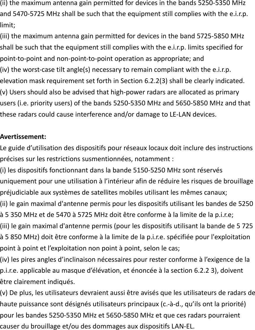 (ii)themaximumantennagainpermittedfordevicesinthebands5250‐5350MHzand5470‐5725MHzshallbesuchthattheequipmentstillcomplieswiththee.i.r.p.limit;(iii)themaximumantennagainpermittedfordevicesintheband5725‐5850MHzshallbesuchthattheequipmentstillcomplieswiththee.i.r.p.limitsspecifiedforpoint‐to‐pointandnon‐point‐to‐pointoperationasappropriate;and(iv)theworst‐casetiltangle(s)necessarytoremaincompliantwiththee.i.r.p.elevationmaskrequirementsetforthinSection6.2.2(3)shallbeclearlyindicated.(v)Usersshouldalsobeadvisedthathigh‐powerradarsareallocatedasprimaryusers(i.e.priorityusers)ofthebands5250‐5350MHzand5650‐5850MHzandthattheseradarscouldcauseinterferenceand/ordamagetoLE‐LANdevices.Avertissement:Leguided’utilisationdesdispositifspourréseauxlocauxdoitincluredesinstructionsprécisessurlesrestrictionssusmentionnées,notamment:(i)lesdispositifsfonctionnantdanslabande5150‐5250MHzsontréservésuniquementpouruneutilisationàl’intérieurafinderéduirelesrisquesdebrouillagepréjudiciableauxsystèmesdesatellitesmobilesutilisantlesmêmescanaux;(ii)legainmaximald&apos;antennepermispourlesdispositifsutilisantlesbandesde5250à5350MHzetde5470à5725MHzdoitêtreconformeàlalimitedelap.i.r.e;(iii)legainmaximald&apos;antennepermis(pourlesdispositifsutilisantlabandede5725à5850MHz)doitêtreconformeàlalimitedelap.i.r.e.spécifiéepourl&apos;exploitationpointàpointetl’exploitationnonpointàpoint,selonlecas;(iv)lespiresanglesd’inclinaisonnécessairespourresterconformeàl’exigencedelap.i.r.e.applicableaumasqued’élévation,eténoncéeàlasection6.2.23),doiventêtreclairementindiqués. (v)Deplus,lesutilisateursdevraientaussiêtreavisésquelesutilisateursderadarsdehautepuissancesontdésignésutilisateursprincipaux(c.‐à‐d.,qu’ilsontlapriorité)pourlesbandes5250‐5350MHzet5650‐5850MHzetquecesradarspourraientcauserdubrouillageet/oudesdommagesauxdispositifsLAN‐EL.       