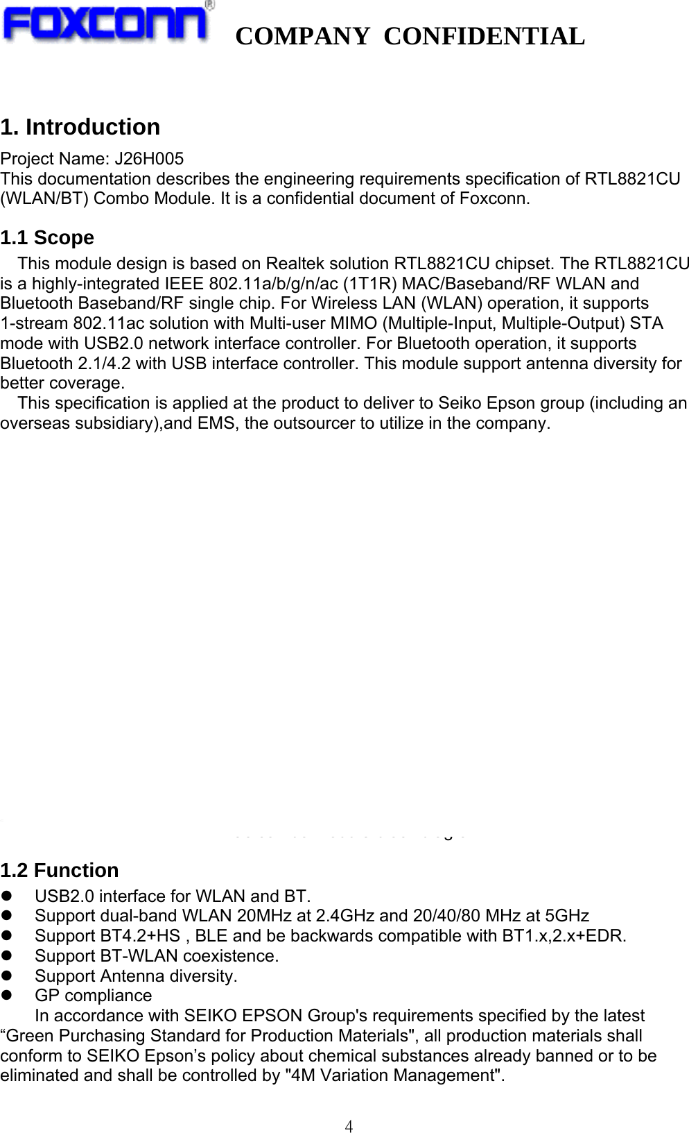   COMPANY CONFIDENTIAL              4 1. Introduction Project Name: J26H005 This documentation describes the engineering requirements specification of RTL8821CU (WLAN/BT) Combo Module. It is a confidential document of Foxconn. 1.1 Scope This module design is based on Realtek solution RTL8821CU chipset. The RTL8821CU is a highly-integrated IEEE 802.11a/b/g/n/ac (1T1R) MAC/Baseband/RF WLAN and Bluetooth Baseband/RF single chip. For Wireless LAN (WLAN) operation, it supports 1-stream 802.11ac solution with Multi-user MIMO (Multiple-Input, Multiple-Output) STA mode with USB2.0 network interface controller. For Bluetooth operation, it supports Bluetooth 2.1/4.2 with USB interface controller. This module support antenna diversity for better coverage. This specification is applied at the product to deliver to Seiko Epson group (including an overseas subsidiary),and EMS, the outsourcer to utilize in the company.  11ac combo module block diagram 1.2 Function z  USB2.0 interface for WLAN and BT. z  Support dual-band WLAN 20MHz at 2.4GHz and 20/40/80 MHz at 5GHz z  Support BT4.2+HS , BLE and be backwards compatible with BT1.x,2.x+EDR. z  Support BT-WLAN coexistence. z  Support Antenna diversity. z GP compliance In accordance with SEIKO EPSON Group&apos;s requirements specified by the latest “Green Purchasing Standard for Production Materials&quot;, all production materials shall conform to SEIKO Epson’s policy about chemical substances already banned or to be eliminated and shall be controlled by &quot;4M Variation Management&quot;.  