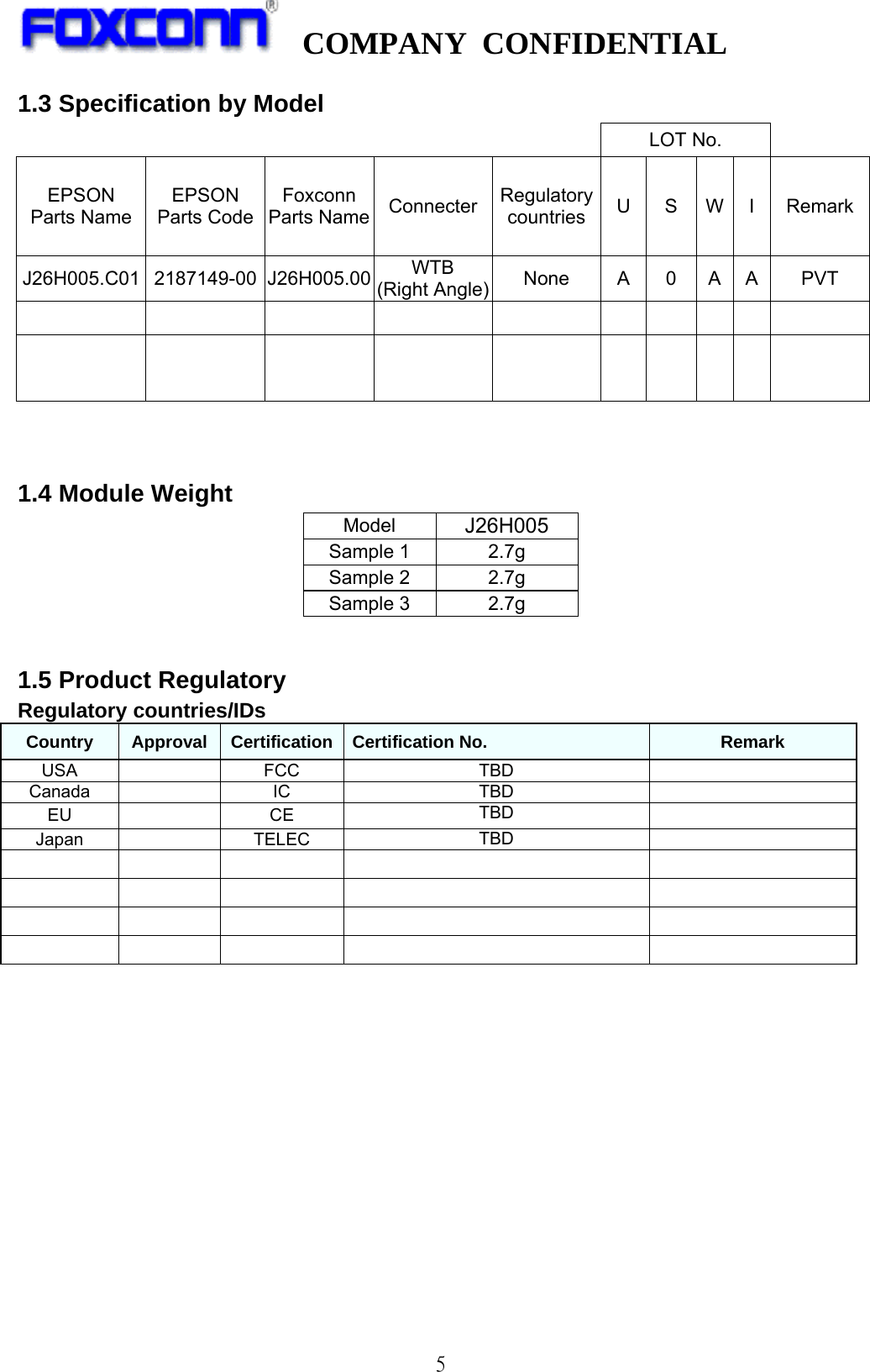   COMPANY CONFIDENTIAL              51.3 Specification by Model LOT No. EPSON Parts Name EPSON Parts Code Foxconn Parts Name Connecter Regulatorycountries US W I  RemarkJ26H005.C01 2187149-00 J26H005.00 WTB (Right Angle) None A 0 A A PVT                                  1.4 Module Weight Model  J26H005 Sample 1  2.7g Sample 2  2.7g Sample 3  2.7g  1.5 Product Regulatory   Regulatory countries/IDs   Country  Approval  Certification  Certification No.  Remark USA   FCC  TBD   Canada  IC  TBD   EU   CE  TBD   Japan  TELEC  TBD                                                                                