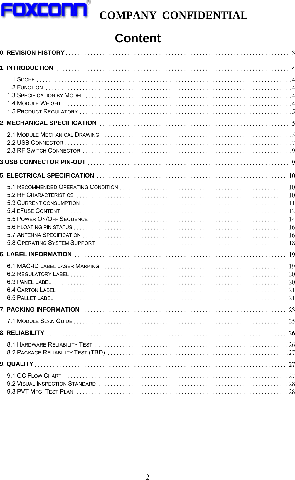   COMPANY CONFIDENTIAL              2                       Content 0. REVISION HISTORY ........................................................................ 31. INTRODUCTION ........................................................................... 41.1 SCOPE ................................................................................... 41.2 FUNCTION ................................................................................ 41.3 SPECIFICATION BY MODEL ................................................................... 41.4 MODULE WEIGHT .......................................................................... 41.5 PRODUCT REGULATORY ..................................................................... 52. MECHANICAL SPECIFICATION ............................................................. 52.1 MODULE MECHANICAL DRAWING .............................................................. 52.2 USB CONNECTOR .......................................................................... 72.3 RF SWITCH CONNECTOR .................................................................... 93.USB CONNECTOR PIN-OUT ................................................................. 95. ELECTRICAL SPECIFICATION ............................................................. 105.1 RECOMMENDED OPERATING CONDITION ....................................................... 105.2 RF CHARACTERISTICS ..................................................................... 105.3 CURRENT CONSUMPTION ................................................................... 115.4 EFUSE CONTENT .......................................................................... 125.5 POWER ON/OFF SEQUENCE ................................................................. 145.6 FLOATING PIN STATUS ...................................................................... 165.7 ANTENNA SPECIFICATION ................................................................... 165.8 OPERATING SYSTEM SUPPORT .............................................................. 186. LABEL INFORMATION .................................................................... 196.1 MAC-ID LABEL LASER MARKING ............................................................. 196.2 REGULATORY LABEL ....................................................................... 206.3 PANEL LABEL ............................................................................. 206.4 CARTON LABEL ........................................................................... 216.5 PALLET LABEL ............................................................................ 217. PACKING INFORMATION .................................................................. 237.1 MODULE SCAN GUIDE ...................................................................... 258. RELIABILITY ............................................................................. 268.1 HARDWARE RELIABILITY TEST ............................................................... 268.2 PACKAGE RELIABILITY TEST (TBD) ........................................................... 279. QUALITY ................................................................................. 279.1 QC FLOW CHART ......................................................................... 279.2 VISUAL INSPECTION STANDARD .............................................................. 289.3 PVT MFG. TEST PLAN ..................................................................... 28