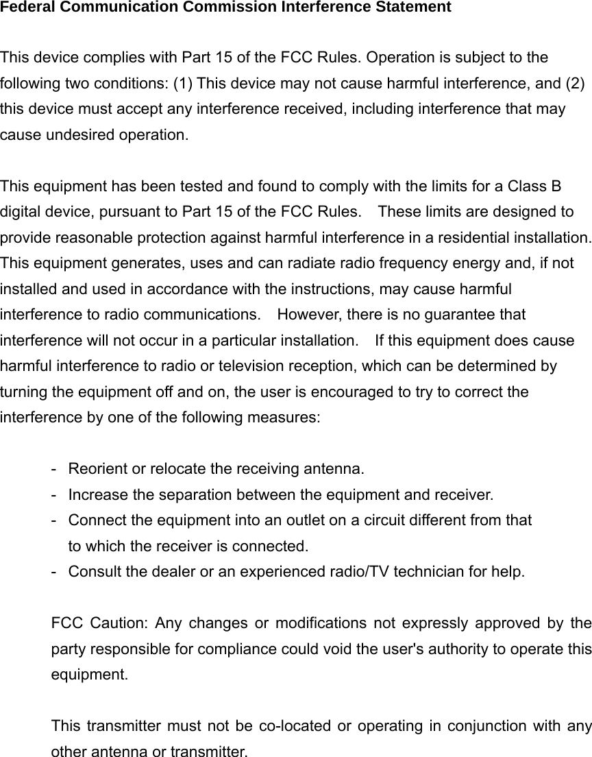 Federal Communication Commission Interference Statement  This device complies with Part 15 of the FCC Rules. Operation is subject to the following two conditions: (1) This device may not cause harmful interference, and (2) this device must accept any interference received, including interference that may cause undesired operation.  This equipment has been tested and found to comply with the limits for a Class B digital device, pursuant to Part 15 of the FCC Rules.    These limits are designed to provide reasonable protection against harmful interference in a residential installation. This equipment generates, uses and can radiate radio frequency energy and, if not installed and used in accordance with the instructions, may cause harmful interference to radio communications.    However, there is no guarantee that interference will not occur in a particular installation.    If this equipment does cause harmful interference to radio or television reception, which can be determined by turning the equipment off and on, the user is encouraged to try to correct the interference by one of the following measures:  -  Reorient or relocate the receiving antenna. -  Increase the separation between the equipment and receiver. -  Connect the equipment into an outlet on a circuit different from that to which the receiver is connected. -  Consult the dealer or an experienced radio/TV technician for help.  FCC Caution: Any changes or modifications not expressly approved by the party responsible for compliance could void the user&apos;s authority to operate this equipment.  This transmitter must not be co-located or operating in conjunction with any other antenna or transmitter.     