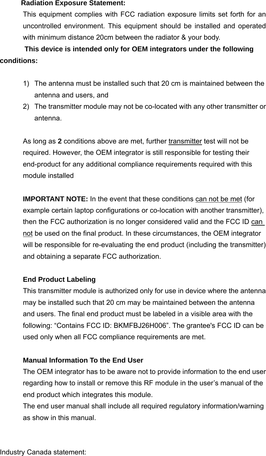  Radiation Exposure Statement: This equipment complies with FCC radiation exposure limits set forth for an uncontrolled environment. This equipment should be installed and operated with minimum distance 20cm between the radiator &amp; your body. This device is intended only for OEM integrators under the following conditions:  1)  The antenna must be installed such that 20 cm is maintained between the antenna and users, and     2)  The transmitter module may not be co-located with any other transmitter or antenna.  As long as 2 conditions above are met, further transmitter test will not be required. However, the OEM integrator is still responsible for testing their end-product for any additional compliance requirements required with this module installed  IMPORTANT NOTE: In the event that these conditions can not be met (for example certain laptop configurations or co-location with another transmitter), then the FCC authorization is no longer considered valid and the FCC ID can not be used on the final product. In these circumstances, the OEM integrator will be responsible for re-evaluating the end product (including the transmitter) and obtaining a separate FCC authorization.  End Product Labeling   This transmitter module is authorized only for use in device where the antenna may be installed such that 20 cm may be maintained between the antenna and users. The final end product must be labeled in a visible area with the following: “Contains FCC ID: BKMFBJ26H006”. The grantee&apos;s FCC ID can be used only when all FCC compliance requirements are met.  Manual Information To the End User The OEM integrator has to be aware not to provide information to the end user regarding how to install or remove this RF module in the user’s manual of the end product which integrates this module. The end user manual shall include all required regulatory information/warning as show in this manual.   Industry Canada statement: 