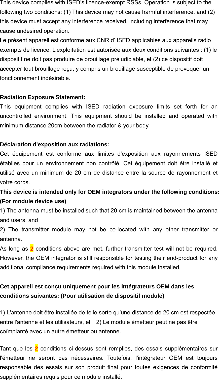 This device complies with ISED’s licence-exempt RSSs. Operation is subject to the following two conditions: (1) This device may not cause harmful interference, and (2) this device must accept any interference received, including interference that may cause undesired operation. Le présent appareil est conforme aux CNR d’ ISED applicables aux appareils radio exempts de licence. L’exploitation est autorisée aux deux conditions suivantes : (1) le dispositif ne doit pas produire de brouillage préjudiciable, et (2) ce dispositif doit accepter tout brouillage reçu, y compris un brouillage susceptible de provoquer un fonctionnement indésirable.    Radiation Exposure Statement: This equipment complies with ISED radiation exposure limits set forth for an uncontrolled environment. This equipment should be installed and operated with minimum distance 20cm between the radiator &amp; your body.  Déclaration d&apos;exposition aux radiations: Cet équipement est conforme aux limites d&apos;exposition aux rayonnements ISED établies pour un environnement non contrôlé. Cet équipement doit être installé et utilisé avec un minimum de 20 cm de distance entre la source de rayonnement et votre corps. This device is intended only for OEM integrators under the following conditions: (For module device use) 1) The antenna must be installed such that 20 cm is maintained between the antenna and users, and   2) The transmitter module may not be co-located with any other transmitter or antenna. As long as 2 conditions above are met, further transmitter test will not be required. However, the OEM integrator is still responsible for testing their end-product for any additional compliance requirements required with this module installed.  Cet appareil est conçu uniquement pour les intégrateurs OEM dans les conditions suivantes: (Pour utilisation de dispositif module) 1) L&apos;antenne doit être installée de telle sorte qu&apos;une distance de 20 cm est respectée entre l&apos;antenne et les utilisateurs, et   2) Le module émetteur peut ne pas être coïmplanté avec un autre émetteur ou antenne. Tant que les 2 conditions ci-dessus sont remplies, des essais supplémentaires sur l&apos;émetteur ne seront pas nécessaires. Toutefois, l&apos;intégrateur OEM est toujours responsable des essais sur son produit final pour toutes exigences de conformité supplémentaires requis pour ce module installé. 