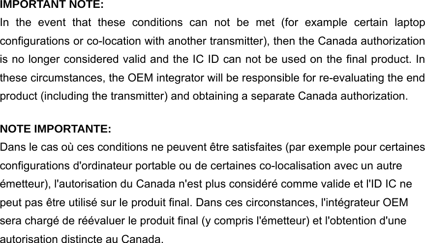  IMPORTANT NOTE: In the event that these conditions can not be met (for example certain laptop configurations or co-location with another transmitter), then the Canada authorization is no longer considered valid and the IC ID can not be used on the final product. In these circumstances, the OEM integrator will be responsible for re-evaluating the end product (including the transmitter) and obtaining a separate Canada authorization. NOTE IMPORTANTE: Dans le cas où ces conditions ne peuvent être satisfaites (par exemple pour certaines configurations d&apos;ordinateur portable ou de certaines co-localisation avec un autre émetteur), l&apos;autorisation du Canada n&apos;est plus considéré comme valide et l&apos;ID IC ne peut pas être utilisé sur le produit final. Dans ces circonstances, l&apos;intégrateur OEM sera chargé de réévaluer le produit final (y compris l&apos;émetteur) et l&apos;obtention d&apos;une autorisation distincte au Canada. 