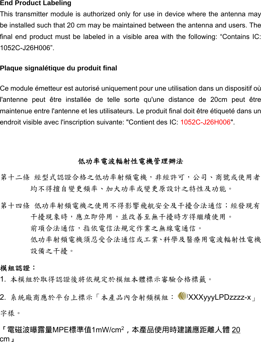 End Product Labeling    This transmitter module is authorized only for use in device where the antenna may be installed such that 20 cm may be maintained between the antenna and users. The final end product must be labeled in a visible area with the following: “Contains IC: 1052C-J26H006”.  Plaque signalétique du produit final Ce module émetteur est autorisé uniquement pour une utilisation dans un dispositif où l&apos;antenne peut être installée de telle sorte qu&apos;une distance de 20cm peut être maintenue entre l&apos;antenne et les utilisateurs. Le produit final doit être étiqueté dans un endroit visible avec l&apos;inscription suivante: &quot;Contient des IC: 1052C-J26H006&quot;.   低功率電波輻射性電機管理辦法 第十二條 經型式認證合格之低功率射頻電機，非經許可，公司、商號或使用者均不得擅自變更頻率、加大功率或變更原設計之特性及功能。 第十四條 低功率射頻電機之使用不得影響飛航安全及干擾合法通信；經發現有干擾現象時，應立即停用，並改善至無干擾時方得繼續使用。 前項合法通信，指依電信法規定作業之無線電通信。 低功率射頻電機須忍受合法通信或工業、科學及醫療用電波輻射性電機設備之干擾。 模組認證： 1.  本模組於取得認證後將依規定於模組本體標示審驗合格標籤。 2.  系統廠商應於平台上標示「本產品內含射頻模組： XXXyyyLPDzzzz-x」字樣。  「電磁波曝露量MPE標準值1mW/cm2，本產品使用時建議應距離人體 20 cm」 