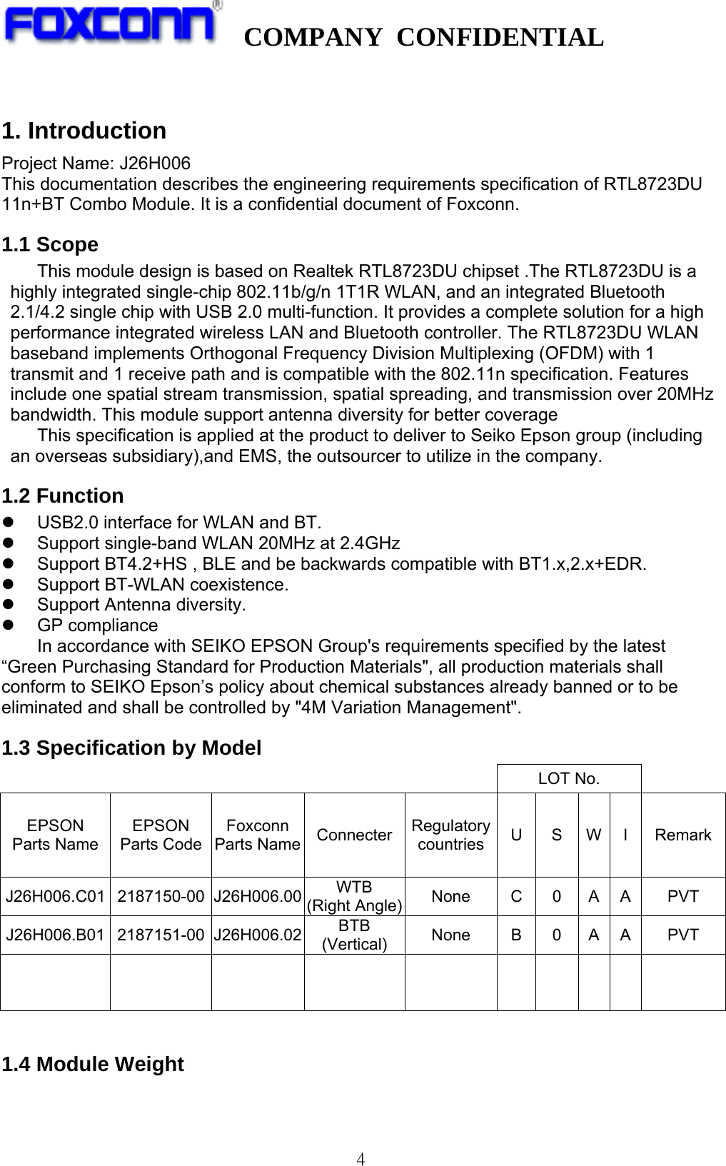   COMPANY CONFIDENTIAL              4 1. Introduction Project Name: J26H006 This documentation describes the engineering requirements specification of RTL8723DU 11n+BT Combo Module. It is a confidential document of Foxconn. 1.1 Scope This module design is based on Realtek RTL8723DU chipset .The RTL8723DU is a highly integrated single-chip 802.11b/g/n 1T1R WLAN, and an integrated Bluetooth 2.1/4.2 single chip with USB 2.0 multi-function. It provides a complete solution for a high performance integrated wireless LAN and Bluetooth controller. The RTL8723DU WLAN baseband implements Orthogonal Frequency Division Multiplexing (OFDM) with 1 transmit and 1 receive path and is compatible with the 802.11n specification. Features include one spatial stream transmission, spatial spreading, and transmission over 20MHz bandwidth. This module support antenna diversity for better coverage This specification is applied at the product to deliver to Seiko Epson group (including an overseas subsidiary),and EMS, the outsourcer to utilize in the company. 1.2 Function z  USB2.0 interface for WLAN and BT. z  Support single-band WLAN 20MHz at 2.4GHz   z  Support BT4.2+HS , BLE and be backwards compatible with BT1.x,2.x+EDR. z  Support BT-WLAN coexistence. z  Support Antenna diversity. z GP compliance In accordance with SEIKO EPSON Group&apos;s requirements specified by the latest “Green Purchasing Standard for Production Materials&quot;, all production materials shall conform to SEIKO Epson’s policy about chemical substances already banned or to be eliminated and shall be controlled by &quot;4M Variation Management&quot;. 1.3 Specification by Model LOT No. EPSON Parts Name EPSON Parts Code Foxconn Parts Name Connecter Regulatorycountries US W I  RemarkJ26H006.C01 2187150-00 J26H006.00 WTB (Right Angle) None C 0 A A PVT J26H006.B01 2187151-00 J26H006.02 BTB (Vertical) None B 0 A A  PVT                                 1.4 Module Weight  