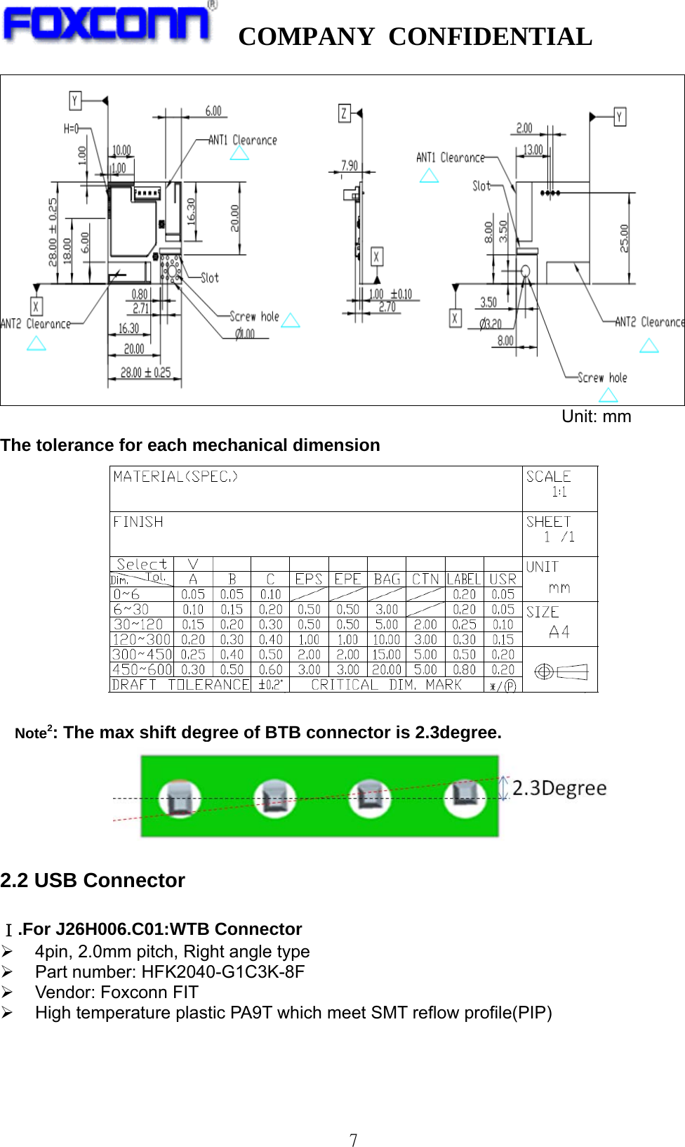   COMPANY CONFIDENTIAL              7           Unit: mm                  The tolerance for each mechanical dimension   Note2: The max shift degree of BTB connector is 2.3degree.  2.2 USB Connector    Ⅰ.For J26H006.C01:WTB Connector ¾  4pin, 2.0mm pitch, Right angle type ¾  Part number: HFK2040-G1C3K-8F ¾  Vendor: Foxconn FIT ¾  High temperature plastic PA9T which meet SMT reflow profile(PIP)    