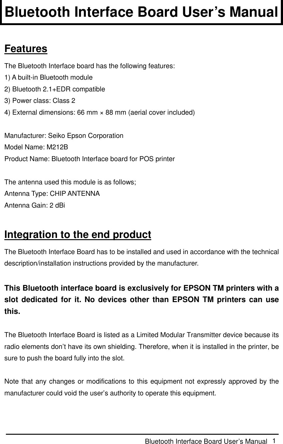  Bluetooth Interface Board User’s Manual  1 Bluetooth Interface Board User’s Manual  Features The Bluetooth Interface board has the following features: 1) A built-in Bluetooth module 2) Bluetooth 2.1+EDR compatible 3) Power class: Class 2 4) External dimensions: 66 mm × 88 mm (aerial cover included)  Manufacturer: Seiko Epson Corporation Model Name: M212B Product Name: Bluetooth Interface board for POS printer  The antenna used this module is as follows; Antenna Type: CHIP ANTENNA Antenna Gain: 2 dBi  Integration to the end product The Bluetooth Interface Board has to be installed and used in accordance with the technical description/installation instructions provided by the manufacturer.  This Bluetooth interface board is exclusively for EPSON TM printers with a slot dedicated for it. No devices other than EPSON TM printers can use this.  The Bluetooth Interface Board is listed as a Limited Modular Transmitter device because its radio elements don’t have its own shielding. Therefore, when it is installed in the printer, be sure to push the board fully into the slot.  Note that any changes or modifications to this equipment not expressly approved by the manufacturer could void the user’s authority to operate this equipment.  