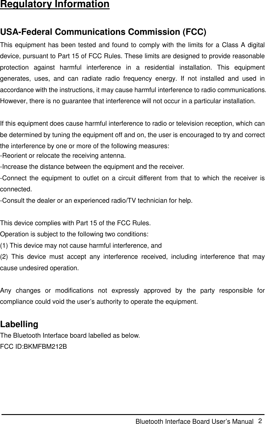  Bluetooth Interface Board User’s Manual  2 Regulatory Information  USA-Federal Communications Commission (FCC) This equipment has been tested and found to comply with the limits for a Class A digital device, pursuant to Part 15 of FCC Rules. These limits are designed to provide reasonable protection  against  harmful  interference  in  a  residential  installation.  This  equipment generates,  uses,  and  can  radiate  radio  frequency  energy.  If  not  installed  and  used  in accordance with the instructions, it may cause harmful interference to radio communications. However, there is no guarantee that interference will not occur in a particular installation.  If this equipment does cause harmful interference to radio or television reception, which can be determined by tuning the equipment off and on, the user is encouraged to try and correct the interference by one or more of the following measures: -Reorient or relocate the receiving antenna. -Increase the distance between the equipment and the receiver. -Connect the  equipment to outlet  on a  circuit different from  that to  which the  receiver  is connected. -Consult the dealer or an experienced radio/TV technician for help.  This device complies with Part 15 of the FCC Rules. Operation is subject to the following two conditions: (1) This device may not cause harmful interference, and (2)  This  device  must  accept  any  interference  received,  including  interference  that  may cause undesired operation.  Any  changes  or  modifications  not  expressly  approved  by  the  party  responsible  for compliance could void the user’s authority to operate the equipment.  Labelling The Bluetooth Interface board labelled as below. FCC ID:BKMFBM212B     