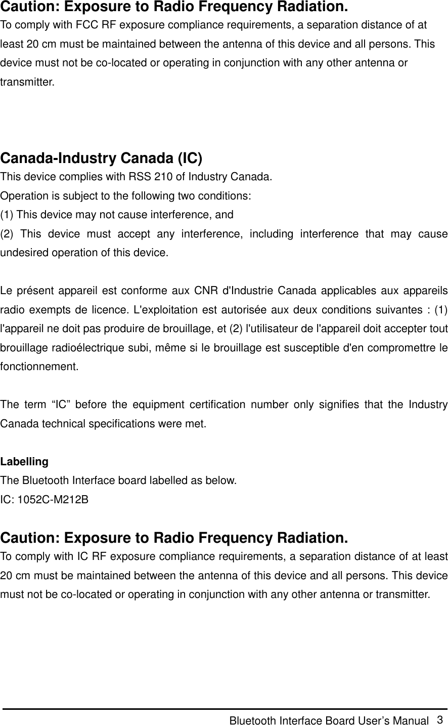  Bluetooth Interface Board User’s Manual  3 Caution: Exposure to Radio Frequency Radiation. To comply with FCC RF exposure compliance requirements, a separation distance of at least 20 cm must be maintained between the antenna of this device and all persons. This device must not be co-located or operating in conjunction with any other antenna or transmitter.    Canada-Industry Canada (IC) This device complies with RSS 210 of Industry Canada. Operation is subject to the following two conditions: (1) This device may not cause interference, and (2)  This  device  must  accept  any  interference,  including  interference  that  may  cause undesired operation of this device.  Le présent appareil est conforme aux CNR d&apos;Industrie Canada applicables aux appareils radio exempts de licence. L&apos;exploitation est autorisée aux deux conditions suivantes : (1) l&apos;appareil ne doit pas produire de brouillage, et (2) l&apos;utilisateur de l&apos;appareil doit accepter tout brouillage radioélectrique subi, même si le brouillage est susceptible d&apos;en compromettre le fonctionnement.  The  term  “IC”  before  the  equipment  certification  number  only  signifies  that  the  Industry Canada technical specifications were met.  Labelling The Bluetooth Interface board labelled as below. IC: 1052C-M212B  Caution: Exposure to Radio Frequency Radiation. To comply with IC RF exposure compliance requirements, a separation distance of at least 20 cm must be maintained between the antenna of this device and all persons. This device must not be co-located or operating in conjunction with any other antenna or transmitter.    