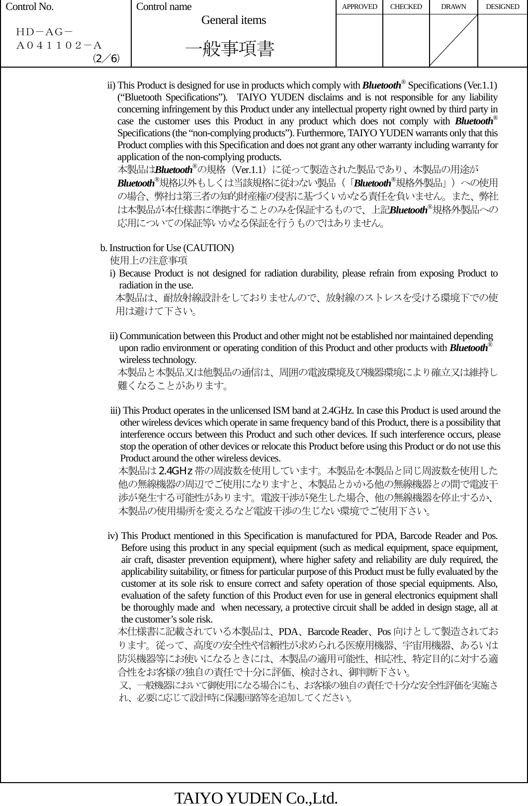 APPROVED CHECKED DRAWN DESIGNED Control No.    ＨＤ－ＡＧ－   Ａ０４１１０２－Ａ （2／6） Control name  General items       一般事項書      ii) This Product is designed for use in products which comply with Bluetooth® Specifications (Ver.1.1) (“Bluetooth Specifications”).  TAIYO YUDEN disclaims and is not responsible for any liability concerning infringement by this Product under any intellectual property right owned by third party in case the customer uses this Product in any product which does not comply with Bluetooth® Specifications (the “non-complying products”). Furthermore, TAIYO YUDEN warrants only that this Product complies with this Specification and does not grant any other warranty including warranty for application of the non-complying products. 本製品はBluetooth®の規格（Ver.1.1）に従って製造された製品であり、本製品の用途が Bluetooth®規格以外もしくは当該規格に従わない製品（「Bluetooth®規格外製品」）への使用の場合、弊社は第三者の知的財産権の侵害に基づくいかなる責任を負いません。また、弊社は本製品が本仕様書に準拠することのみを保証するもので、上記Bluetooth®規格外製品への応用についての保証等いかなる保証を行うものではありません。  b. Instruction for Use (CAUTION)   使用上の注意事項 i) Because Product is not designed for radiation durability, please refrain from exposing Product to radiation in the use. 本製品は、耐放射線設計をしておりませんので、放射線のストレスを受ける環境下での使用は避けて下さい。  ii) Communication between this Product and other might not be established nor maintained depending upon radio environment or operating condition of this Product and other products with Bluetooth® wireless technology. 本製品と本製品又は他製品の通信は、周囲の電波環境及び機器環境により確立又は維持し難くなることがあります。                        iii) This Product operates in the unlicensed ISM band at 2.4GHz. In case this Product is used around the other wireless devices which operate in same frequency band of this Product, there is a possibility that interference occurs between this Product and such other devices. If such interference occurs, please stop the operation of other devices or relocate this Product before using this Product or do not use this Product around the other wireless devices. 本製品は 2.4GHz 帯の周波数を使用しています。本製品を本製品と同じ周波数を使用した他の無線機器の周辺でご使用になりますと、本製品とかかる他の無線機器との間で電波干渉が発生する可能性があります。電波干渉が発生した場合、他の無線機器を停止するか、本製品の使用場所を変えるなど電波干渉の生じない環境でご使用下さい。  iv) This Product mentioned in this Specification is manufactured for PDA, Barcode Reader and Pos. Before using this product in any special equipment (such as medical equipment, space equipment, air craft, disaster prevention equipment), where higher safety and reliability are duly required, the applicability suitability, or fitness for particular purpose of this Product must be fully evaluated by the customer at its sole risk to ensure correct and safety operation of those special equipments. Also, evaluation of the safety function of this Product even for use in general electronics equipment shall be thoroughly made and when necessary, a protective circuit shall be added in design stage, all at the customer’s sole risk. 本仕様書に記載されている本製品は、PDA、Barcode Reader、Pos 向けとして製造されております。従って、高度の安全性や信頼性が求められる医療用機器、宇宙用機器、あるいは防災機器等にお使いになるときには、本製品の適用可能性、相応性、特定目的に対する適合性をお客様の独自の責任で十分に評価、検討され、御判断下さい。 又、一般機器において御使用になる場合にも、お客様の独自の責任で十分な安全性評価を実施され、必要に応じて設計時に保護回路等を追加してください。       TAIYO YUDEN Co.,Ltd. 