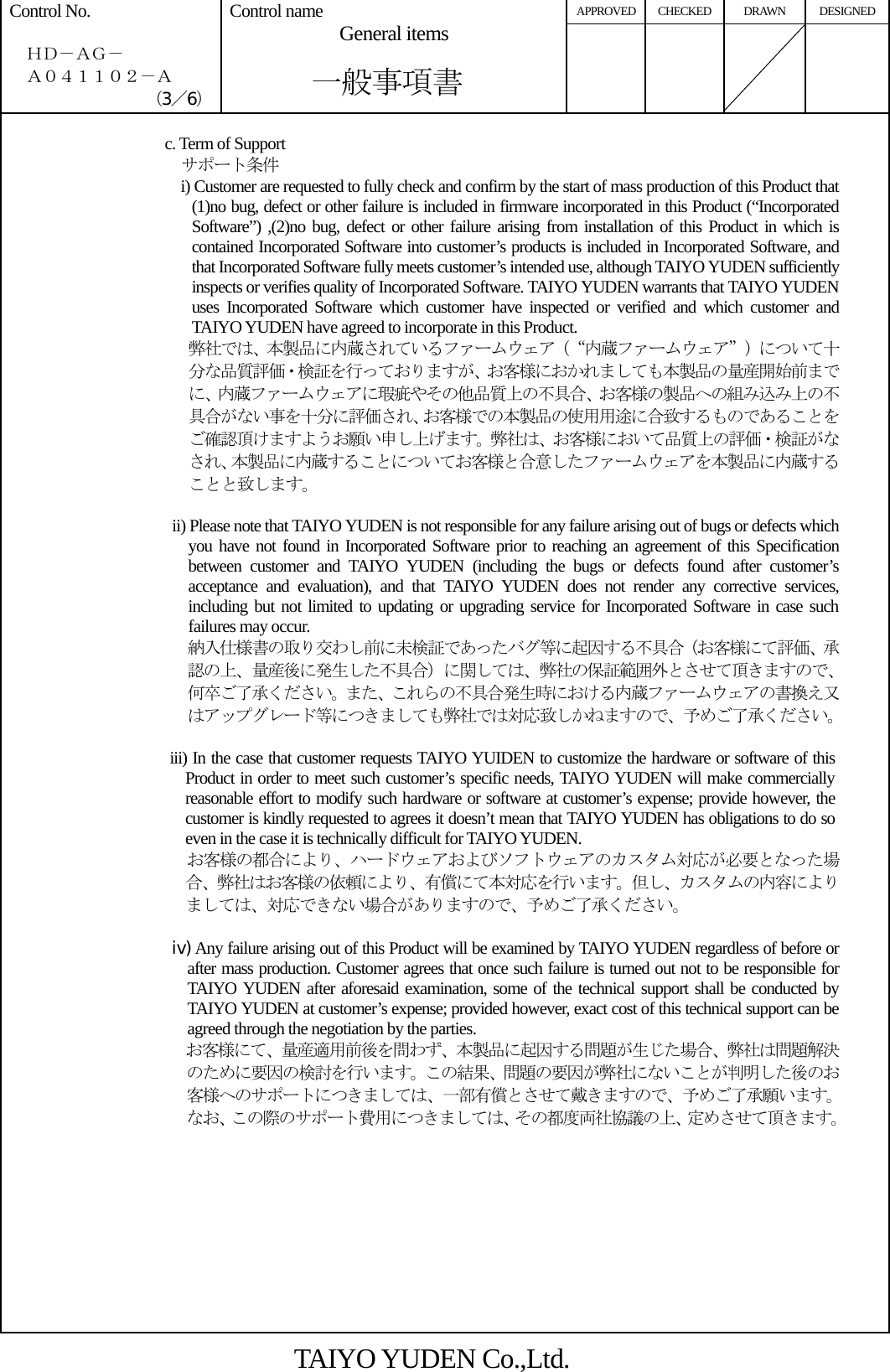 APPROVED CHECKED DRAWN DESIGNED Control No.    ＨＤ－ＡＧ－   Ａ０４１１０２－Ａ （3／6） Control name  General items       一般事項書      c. Term of Support   サポート条件 i) Customer are requested to fully check and confirm by the start of mass production of this Product that (1)no bug, defect or other failure is included in firmware incorporated in this Product (“Incorporated Software”) ,(2)no bug, defect or other failure arising from installation of this Product in which is contained Incorporated Software into customer’s products is included in Incorporated Software, and that Incorporated Software fully meets customer’s intended use, although TAIYO YUDEN sufficiently inspects or verifies quality of Incorporated Software. TAIYO YUDEN warrants that TAIYO YUDEN uses Incorporated Software which customer have inspected or verified and which customer and TAIYO YUDEN have agreed to incorporate in this Product. 弊社では、本製品に内蔵されているファームウェア（“内蔵ファームウェア”）について十分な品質評価・検証を行っておりますが、お客様におかれましても本製品の量産開始前までに、内蔵ファームウェアに瑕疵やその他品質上の不具合、お客様の製品への組み込み上の不具合がない事を十分に評価され、お客様での本製品の使用用途に合致するものであることをご確認頂けますようお願い申し上げます。弊社は、お客様において品質上の評価・検証がなされ、本製品に内蔵することについてお客様と合意したファームウェアを本製品に内蔵することと致します。  ii) Please note that TAIYO YUDEN is not responsible for any failure arising out of bugs or defects which you have not found in Incorporated Software prior to reaching an agreement of this Specification between customer and TAIYO YUDEN (including the bugs or defects found after customer’s acceptance and evaluation), and that TAIYO YUDEN does not render any corrective services, including but not limited to updating or upgrading service for Incorporated Software in case such failures may occur. 納入仕様書の取り交わし前に未検証であったバグ等に起因する不具合（お客様にて評価、承認の上、量産後に発生した不具合）に関しては、弊社の保証範囲外とさせて頂きますので、何卒ご了承ください。また、これらの不具合発生時における内蔵ファームウェアの書換え又はアップグレード等につきましても弊社では対応致しかねますので、予めご了承ください。                      iii) In the case that customer requests TAIYO YUIDEN to customize the hardware or software of this Product in order to meet such customer’s specific needs, TAIYO YUDEN will make commercially reasonable effort to modify such hardware or software at customer’s expense; provide however, the customer is kindly requested to agrees it doesn’t mean that TAIYO YUDEN has obligations to do so even in the case it is technically difficult for TAIYO YUDEN. お客様の都合により、ハードウェアおよびソフトウェアのカスタム対応が必要となった場合、弊社はお客様の依頼により、有償にて本対応を行います。但し、カスタムの内容によりましては、対応できない場合がありますので、予めご了承ください。            iv) Any failure arising out of this Product will be examined by TAIYO YUDEN regardless of before or after mass production. Customer agrees that once such failure is turned out not to be responsible for TAIYO YUDEN after aforesaid examination, some of the technical support shall be conducted by TAIYO YUDEN at customer’s expense; provided however, exact cost of this technical support can be agreed through the negotiation by the parties.                       お客様にて、量産適用前後を問わず、本製品に起因する問題が生じた場合、弊社は問題解決のために要因の検討を行います。この結果、問題の要因が弊社にないことが判明した後のお客様へのサポートにつきましては、一部有償とさせて戴きますので、予めご了承願います。なお、この際のサポート費用につきましては、その都度両社協議の上、定めさせて頂きます。    TAIYO YUDEN Co.,Ltd. 