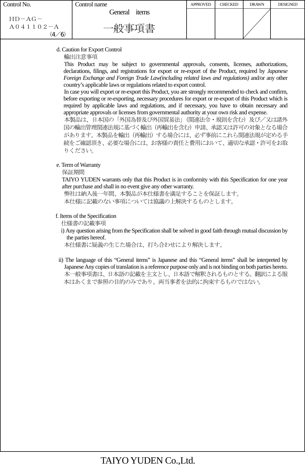 APPROVED CHECKED  DRAWN  DESIGNED Control No.    ＨＤ－ＡＧ－   Ａ０４１１０２－Ａ （4／6） Control name General items       一般事項書      d. Caution for Export Control 輸出注意事項 This Product may be subject to governmental approvals, consents, licenses, authorizations, declarations, filings, and registrations for export or re-export of the Product, required by Japanese Foreign Exchange and Foreign Trade Law(including related laws and regulations) and/or any other country’s applicable laws or regulations related to export control. In case you will export or re-export this Product, you are strongly recommended to check and confirm, before exporting or re-exporting, necessary procedures for export or re-export of this Product which is required by applicable laws and regulations, and if necessary, you have to obtain necessary and appropriate approvals or licenses from governmental authority at your own risk and expense. 本製品は、日本国の「外国為替及び外国貿易法」（関連法令・規則を含む）及び／又は諸外国の輸出管理関連法規に基づく輸出（再輸出を含む）申請、承認又は許可の対象となる場合があります。本製品を輸出（再輸出）する場合には、必ず事前にこれら関連法規が定める手続をご確認頂き、必要な場合には、お客様の責任と費用において、適切な承認・許可をお取りください。  e. Term of Warranty   保証期間 TAIYO YUDEN warrants only that this Product is in conformity with this Specification for one year after purchase and shall in no event give any other warranty. 弊社は納入後一年間、本製品が本仕様書を満足することを保証します。 本仕様に記載のない事項については協議の上解決するものとします。  f. Items of the Specification   仕様書の記載事項 i) Any question arising from the Specification shall be solved in good faith through mutual discussion by the parties hereof. 本仕様書に疑義の生じた場合は、打ち合わせにより解決します。  ii) The language of this “General items” is Japanese and this “General items” shall be interpreted by Japanese Any copies of translation is a reference purpose only and is not binding on both parties hereto.   本一般事項書は、日本語の記載を主文とし、日本語で解釈されるものとする。翻訳による服本はあくまで参照の目的のみであり、両当事者を法的に拘束するものではない。                        TAIYO YUDEN Co.,Ltd. 