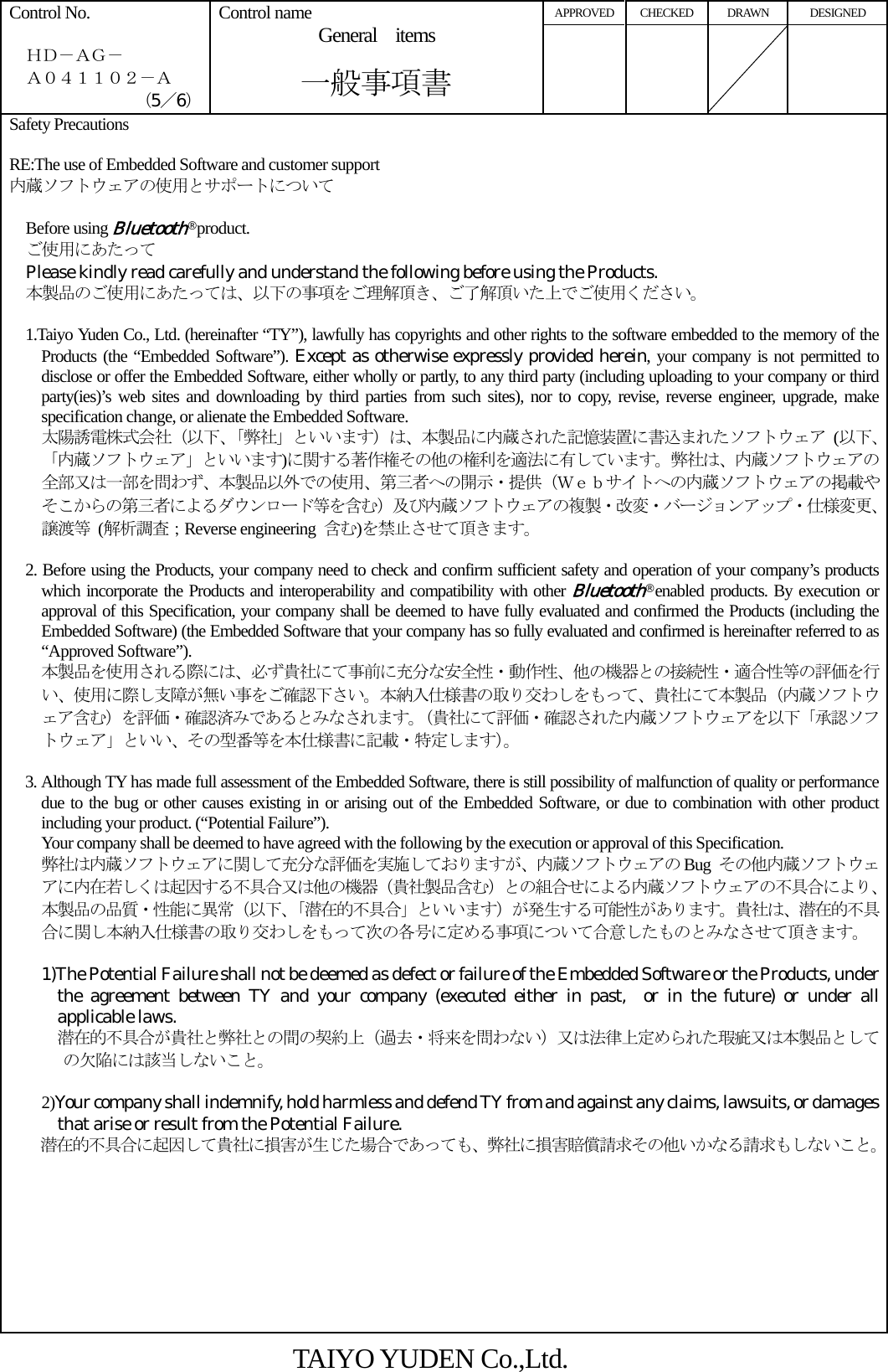 APPROVED CHECKED  DRAWN  DESIGNED Control No.    ＨＤ－ＡＧ－   Ａ０４１１０２－Ａ （5／6） Control name General items       一般事項書     Safety Precautions  RE:The use of Embedded Software and customer support 内蔵ソフトウェアの使用とサポートについて    Before using Bluetooth® product.   ご使用にあたって   Please kindly read carefully and understand the following before using the Products.   本製品のご使用にあたっては、以下の事項をご理解頂き、ご了解頂いた上でご使用ください。      1.Taiyo Yuden Co., Ltd. (hereinafter “TY”), lawfully has copyrights and other rights to the software embedded to the memory of the Products (the “Embedded Software”). Except as otherwise expressly provided herein, your company is not permitted to disclose or offer the Embedded Software, either wholly or partly, to any third party (including uploading to your company or third party(ies)’s web sites and downloading by third parties from such sites), nor to copy, revise, reverse engineer, upgrade, make specification change, or alienate the Embedded Software. 太陽誘電株式会社（以下、「弊社」といいます）は、本製品に内蔵された記憶装置に書込まれたソフトウェア (以下､「内蔵ソフトウェア」といいます)に関する著作権その他の権利を適法に有しています。弊社は、内蔵ソフトウェアの全部又は一部を問わず、本製品以外での使用、第三者への開示・提供（Ｗｅｂサイトへの内蔵ソフトウェアの掲載やそこからの第三者によるダウンロード等を含む）及び内蔵ソフトウェアの複製・改変・バージョンアップ・仕様変更、譲渡等 (解析調査；Reverse engineering  含む)を禁止させて頂きます。    2. Before using the Products, your company need to check and confirm sufficient safety and operation of your company’s products which incorporate the Products and interoperability and compatibility with other Bluetooth® enabled products. By execution or approval of this Specification, your company shall be deemed to have fully evaluated and confirmed the Products (including the Embedded Software) (the Embedded Software that your company has so fully evaluated and confirmed is hereinafter referred to as “Approved Software”).     本製品を使用される際には、必ず貴社にて事前に充分な安全性・動作性、他の機器との接続性・適合性等の評価を行い、使用に際し支障が無い事をご確認下さい。本納入仕様書の取り交わしをもって、貴社にて本製品（内蔵ソフトウェア含む）を評価・確認済みであるとみなされます。（貴社にて評価・確認された内蔵ソフトウェアを以下「承認ソフトウェア」といい、その型番等を本仕様書に記載・特定します）。  3. Although TY has made full assessment of the Embedded Software, there is still possibility of malfunction of quality or performance due to the bug or other causes existing in or arising out of the Embedded Software, or due to combination with other product including your product. (“Potential Failure”). Your company shall be deemed to have agreed with the following by the execution or approval of this Specification.     弊社は内蔵ソフトウェアに関して充分な評価を実施しておりますが、内蔵ソフトウェアの Bug  その他内蔵ソフトウェアに内在若しくは起因する不具合又は他の機器（貴社製品含む）との組合せによる内蔵ソフトウェアの不具合により、本製品の品質・性能に異常（以下、「潜在的不具合」といいます）が発生する可能性があります。貴社は、潜在的不具合に関し本納入仕様書の取り交わしをもって次の各号に定める事項について合意したものとみなさせて頂きます。  1)The Potential Failure shall not be deemed as defect or failure of the Embedded Software or the Products, under the agreement between TY and your company (executed either in past,  or in the future) or under all applicable laws.       潜在的不具合が貴社と弊社との間の契約上（過去・将来を問わない）又は法律上定められた瑕疵又は本製品としての欠陥には該当しないこと。    2)Your company shall indemnify, hold harmless and defend TY from and against any claims, lawsuits, or damages    that arise or result from the Potential Failure.     潜在的不具合に起因して貴社に損害が生じた場合であっても、弊社に損害賠償請求その他いかなる請求もしないこと。  TAIYO YUDEN Co.,Ltd. 