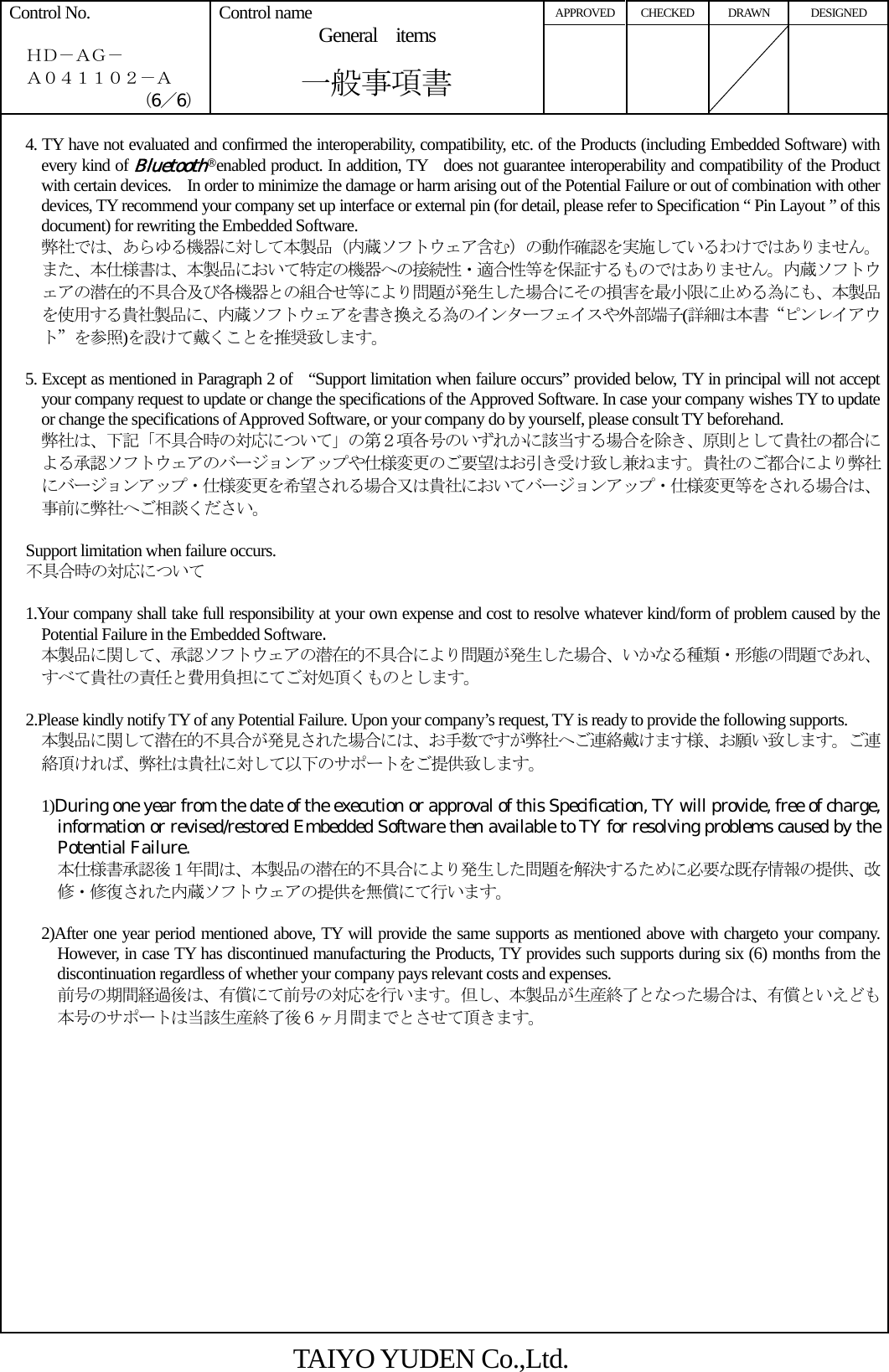 APPROVED CHECKED  DRAWN  DESIGNED Control No.    ＨＤ－ＡＧ－   Ａ０４１１０２－Ａ （6／6） Control name General items       一般事項書        4. TY have not evaluated and confirmed the interoperability, compatibility, etc. of the Products (including Embedded Software) with every kind of Bluetooth® enabled product. In addition, TY  does not guarantee interoperability and compatibility of the Product with certain devices.    In order to minimize the damage or harm arising out of the Potential Failure or out of combination with other devices, TY recommend your company set up interface or external pin (for detail, please refer to Specification “ Pin Layout ” of this document) for rewriting the Embedded Software.     弊社では、あらゆる機器に対して本製品（内蔵ソフトウェア含む）の動作確認を実施しているわけではありません。また、本仕様書は、本製品において特定の機器への接続性・適合性等を保証するものではありません。内蔵ソフトウェアの潜在的不具合及び各機器との組合せ等により問題が発生した場合にその損害を最小限に止める為にも、本製品を使用する貴社製品に、内蔵ソフトウェアを書き換える為のインターフェイスや外部端子(詳細は本書“ピンレイアウト”を参照)を設けて戴くことを推奨致します。    5. Except as mentioned in Paragraph 2 of   “Support limitation when failure occurs” provided below, TY in principal will not accept your company request to update or change the specifications of the Approved Software. In case your company wishes TY to update or change the specifications of Approved Software, or your company do by yourself, please consult TY beforehand.     弊社は、下記「不具合時の対応について」の第２項各号のいずれかに該当する場合を除き、原則として貴社の都合による承認ソフトウェアのバージョンアップや仕様変更のご要望はお引き受け致し兼ねます。貴社のご都合により弊社にバージョンアップ・仕様変更を希望される場合又は貴社においてバージョンアップ・仕様変更等をされる場合は、事前に弊社へご相談ください。      Support limitation when failure occurs.   不具合時の対応について      1.Your company shall take full responsibility at your own expense and cost to resolve whatever kind/form of problem caused by the Potential Failure in the Embedded Software.     本製品に関して、承認ソフトウェアの潜在的不具合により問題が発生した場合、いかなる種類・形態の問題であれ、すべて貴社の責任と費用負担にてご対処頂くものとします。      2.Please kindly notify TY of any Potential Failure. Upon your company’s request, TY is ready to provide the following supports.     本製品に関して潜在的不具合が発見された場合には、お手数ですが弊社へご連絡戴けます様、お願い致します。ご連絡頂ければ、弊社は貴社に対して以下のサポートをご提供致します。      1)During one year from the date of the execution or approval of this Specification, TY will provide, free of charge, information or revised/restored Embedded Software then available to TY for resolving problems caused by the Potential Failure.       本仕様書承認後１年間は、本製品の潜在的不具合により発生した問題を解決するために必要な既存情報の提供、改修・修復された内蔵ソフトウェアの提供を無償にて行います。      2)After one year period mentioned above, TY will provide the same supports as mentioned above with chargeto your company. However, in case TY has discontinued manufacturing the Products, TY provides such supports during six (6) months from the discontinuation regardless of whether your company pays relevant costs and expenses.       前号の期間経過後は、有償にて前号の対応を行います。但し、本製品が生産終了となった場合は、有償といえども本号のサポートは当該生産終了後６ヶ月間までとさせて頂きます。 TAIYO YUDEN Co.,Ltd. 