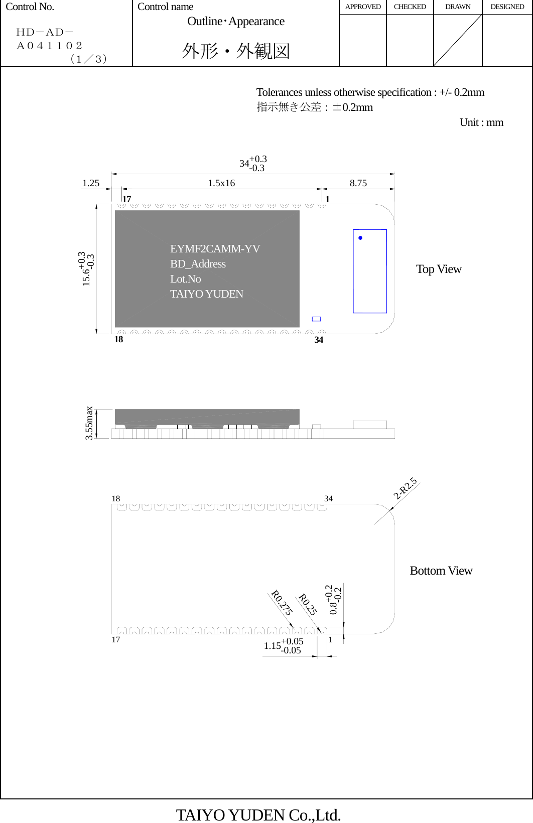 APPROVED CHECKED DRAWN DESIGNED Control No.    ＨＤ－ＡＤ－   Ａ０４１１０２       （１／３） Control name Outline･Appearance  外形・外観図           34+0.3-0.31.5x16 8.751.2515.6+0.3-0.33.55max1.15+0.05-0.050.8+0.2-0.22-R2.5R0.25R0.27511718 34           TAIYO YUDEN Co.,Ltd. Tolerances unless otherwise specification : +/- 0.2mm 指示無き公差：±0.2mm Unit : mmTop View Bottom View EYMF2CAMM-YVBD_Address Lot.No TAIYO YUDEN 117 18  34