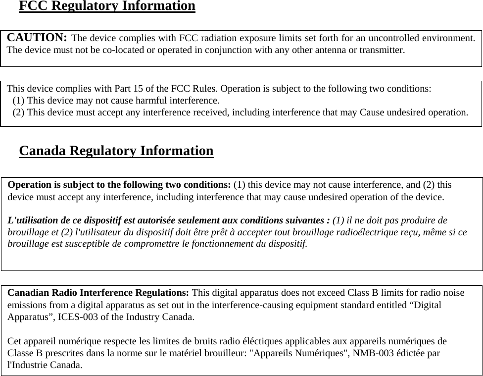   FCC Regulatory Information         Canada Regulatory Information     CAUTION: The device complies with FCC radiation exposure limits set forth for an uncontrolled environment.The device must not be co-located or operated in conjunction with any other antenna or transmitter. This device complies with Part 15 of the FCC Rules. Operation is subject to the following two conditions:  (1) This device may not cause harmful interference.  (2) This device must accept any interference received, including interference that may Cause undesired operation. Canadian Radio Interference Regulations: This digital apparatus does not exceed Class B limits for radio noise emissions from a digital apparatus as set out in the interference-causing equipment standard entitled “Digital Apparatus”, ICES-003 of the Industry Canada.  Cet appareil numérique respecte les limites de bruits radio éléctiques applicables aux appareils numériques de Classe B prescrites dans la norme sur le matériel brouilleur: &quot;Appareils Numériques&quot;, NMB-003 édictée par l&apos;Industrie Canada. Operation is subject to the following two conditions: (1) this device may not cause interference, and (2) this device must accept any interference, including interference that may cause undesired operation of the device.  L&apos;utilisation de ce dispositif est autorisée seulement aux conditions suivantes : (1) il ne doit pas produire de brouillage et (2) l&apos;utilisateur du dispositif doit être prêt à accepter tout brouillage radioélectrique reçu, même si ce brouillage est susceptible de compromettre le fonctionnement du dispositif.  