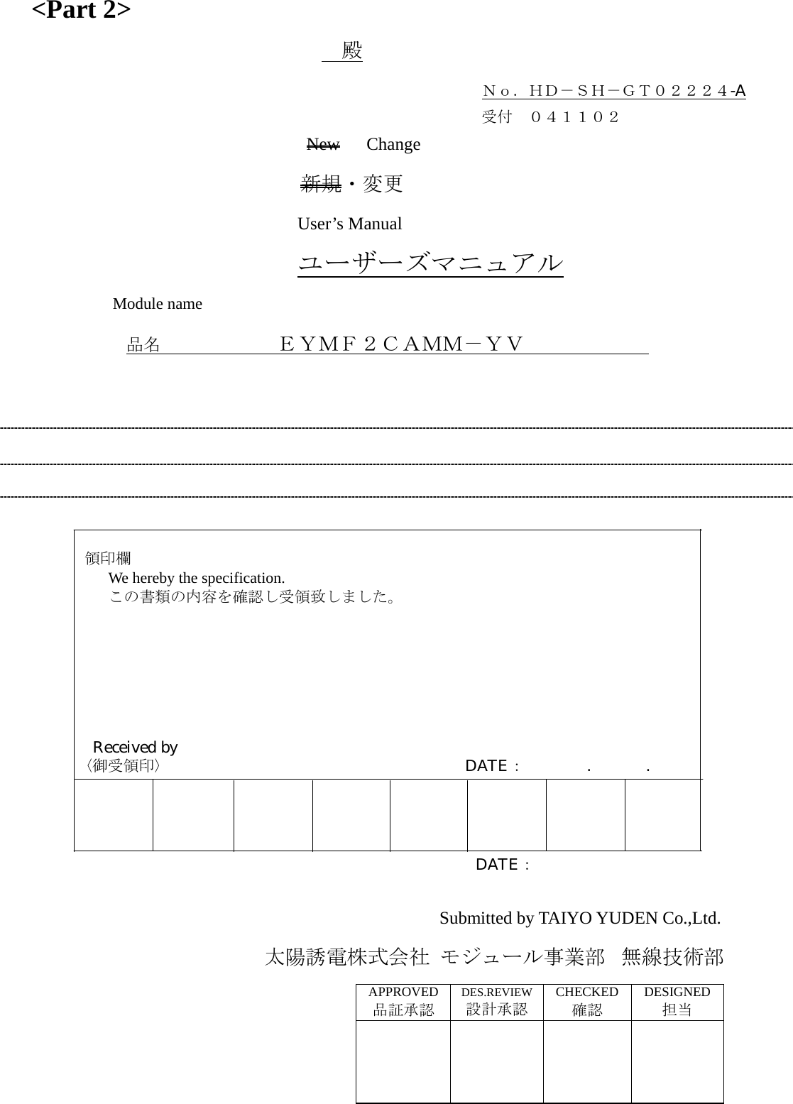 &lt;Part 2&gt;  殿                              Ｎｏ．ＨＤ－ＳＨ－ＧＴ０２２２４-A                              受付 ０４１１０２                  New   Change 新規・変更 User’s Manual ユーザーズマニュアル Module name     品名          ＥＹＭＦ２ＣＡＭＭ－ＹＶ                   領印欄         We hereby the specification.         この書類の内容を確認し受領致しました。              Received by     〈御受領印〉                   DATE：    .       .                                                   DATE：  Submitted by TAIYO YUDEN Co.,Ltd.                太陽誘電株式会社 モジュール事業部 無線技術部 APPROVED品証承認 DES.REVIEW設計承認 CHECKED 確認 DESIGNED担当      