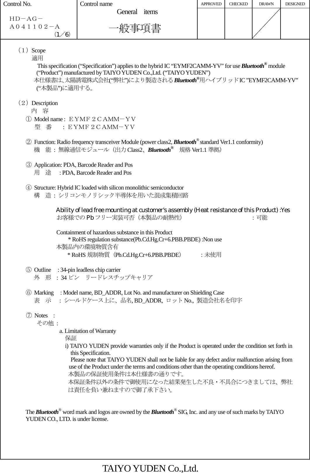 APPROVED CHECKED DRAWN DESIGNED Control No.    ＨＤ－ＡＧ－   Ａ０４１１０２－Ａ （1／6） Control name  General items       一般事項書          （１）Scope          適用       This specification (“Specification”) applies to the hybrid IC “EYMF2CAMM-YV” for use Bluetooth® module (“Product”) manufactured by TAIYO YUDEN Co.,Ltd. (“TAIYO YUDEN”) 本仕様書は、太陽誘電株式会社(“弊社”)により製造される Bluetooth®用ハイブリッド IC ”EYMF2CAMM-YV” (“本製品”)に適用する。      （２）Description 内  容 ①  Model name :  ＥＹＭＦ２ＣＡＭＭ－ＹＶ          型  番    : ＥＹＭＦ２ＣＡＭＭ－ＹＶ  ②  Function: Radio frequency transceiver Module (power class2, Bluetooth® standard Ver1.1 conformity) 機  能 : 無線通信モジュール（出力 Class2、Bluetooth® 規格 Ver1.1 準拠）  ③  Application: PDA, Barcode Reader and Pos 用  途      : PDA, Barcode Reader and Pos  ④  Structure: Hybrid IC loaded with silicon monolithic semiconductor 構  造 : シリコンモノリシック半導体を用いた混成集積回路  Ability of lead free mounting at customer&apos;s assembly (Heat resistance of this Product) :Yes                    お客様での Pb フリー実装可否（本製品の耐熱性）             ：可能         Containment of hazardous substance in this Product * RoHS regulation substance(Pb.Cd.Hg.Cr+6.PBB.PBDE) :Non use 本製品内の環境物質含有 * RoHS 規制物質（Pb.Cd.Hg.Cr+6.PBB.PBDE）     ：未使用  ⑤ Outline   : 34-pin leadless chip carrier 外  形  : 34 ピン  リードレスチップキャリア  ⑥ Marking   : Model name, BD_ADDR, Lot No. and manufacturer on Shielding Case 表  示   : シールドケース上に、品名, BD_ADDR,  ロット No.,  製造会社名を印字      ⑦ Notes  : その他 : a. Limitation of Warranty 保証 i) TAIYO YUDEN provide warranties only if the Product is operated under the condition set forth in this Specification. Please note that TAIYO YUDEN shall not be liable for any defect and/or malfunction arising from use of the Product under the terms and conditions other than the operating conditions hereof. 本製品の保証使用条件は本仕様書の通りです。 本保証条件以外の条件で御使用になった結果発生した不良・不具合につきましては、弊社は責任を負い兼ねますので御了承下さい。   The Bluetooth® word mark and logos are owned by the Bluetooth® SIG, Inc. and any use of such marks by TAIYO YUDEN CO., LTD. is under license.      TAIYO YUDEN Co.,Ltd. 