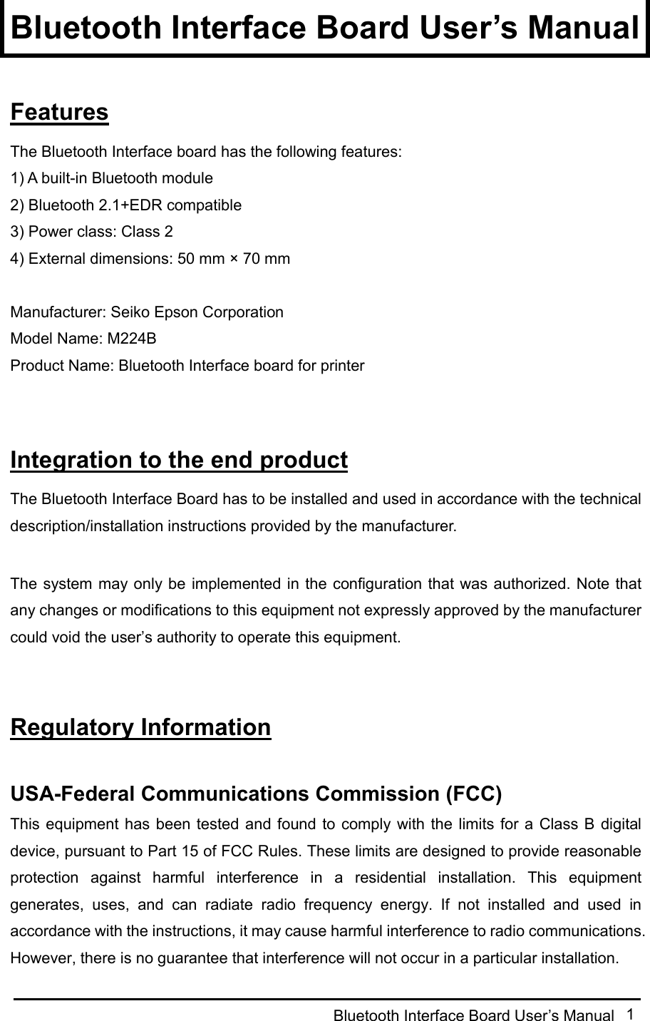  Bluetooth Interface Board User’s Manual  1 Bluetooth Interface Board User’s Manual  Features The Bluetooth Interface board has the following features: 1) A built-in Bluetooth module 2) Bluetooth 2.1+EDR compatible 3) Power class: Class 2 4) External dimensions: 50 mm × 70 mm  Manufacturer: Seiko Epson Corporation Model Name: M224B Product Name: Bluetooth Interface board for printer   Integration to the end product The Bluetooth Interface Board has to be installed and used in accordance with the technical description/installation instructions provided by the manufacturer.  The system may only be implemented in  the configuration that was authorized. Note that any changes or modifications to this equipment not expressly approved by the manufacturer could void the user’s authority to operate this equipment.   Regulatory Information  USA-Federal Communications Commission (FCC) This equipment has  been tested and found to comply with  the  limits  for  a  Class  B  digital device, pursuant to Part 15 of FCC Rules. These limits are designed to provide reasonable protection  against  harmful  interference  in  a  residential  installation.  This  equipment generates,  uses,  and  can  radiate  radio  frequency  energy.  If  not  installed  and  used  in accordance with the instructions, it may cause harmful interference to radio communications. However, there is no guarantee that interference will not occur in a particular installation. 