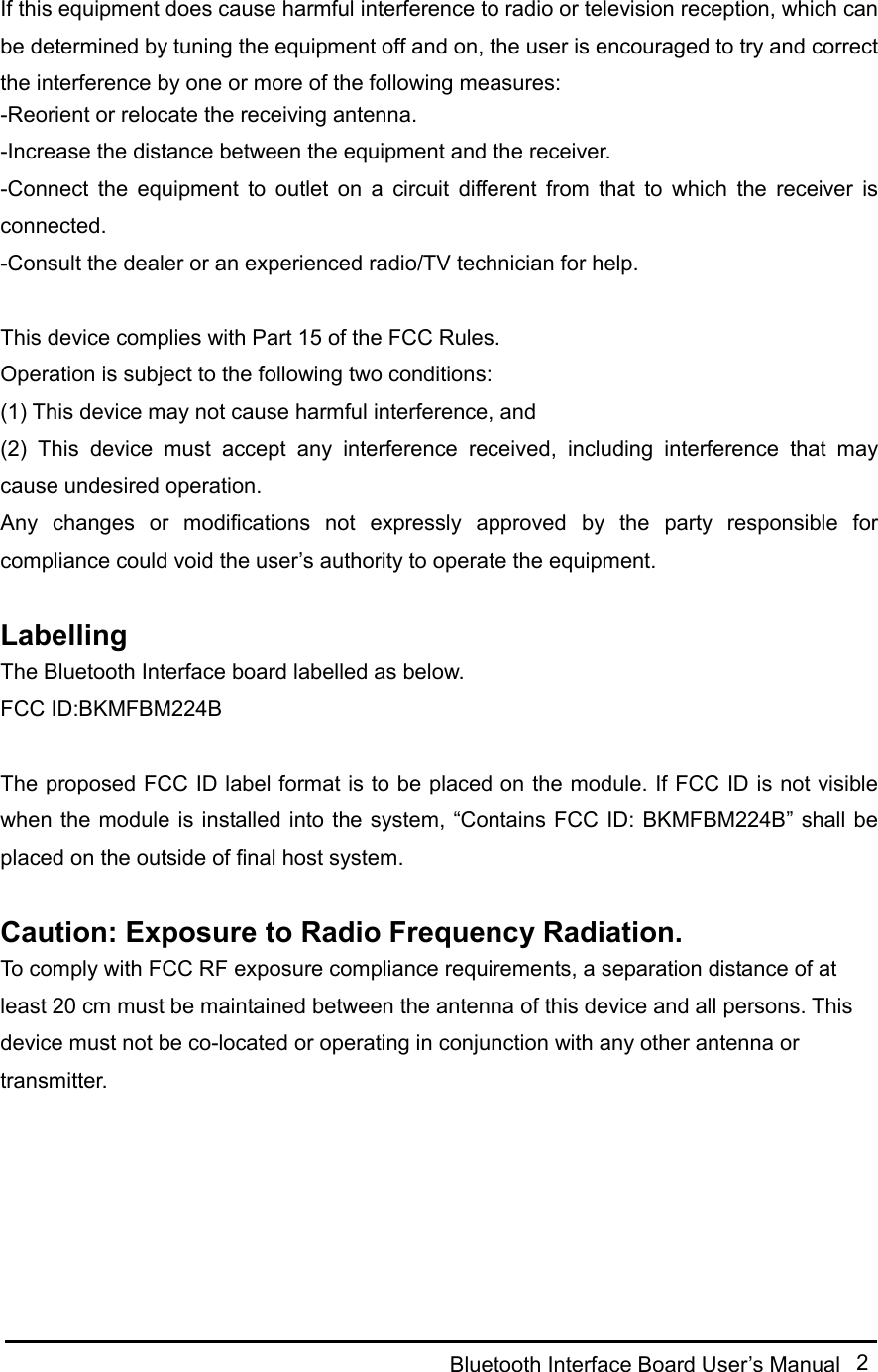  Bluetooth Interface Board User’s Manual  2  If this equipment does cause harmful interference to radio or television reception, which can be determined by tuning the equipment off and on, the user is encouraged to try and correct the interference by one or more of the following measures: -Reorient or relocate the receiving antenna. -Increase the distance between the equipment and the receiver. -Connect  the  equipment  to  outlet  on  a  circuit  different  from  that  to  which  the  receiver  is connected. -Consult the dealer or an experienced radio/TV technician for help.  This device complies with Part 15 of the FCC Rules. Operation is subject to the following two conditions: (1) This device may not cause harmful interference, and (2)  This  device  must  accept  any  interference  received,  including  interference  that  may cause undesired operation. Any  changes  or  modifications  not  expressly  approved  by  the  party  responsible  for compliance could void the user’s authority to operate the equipment.  Labelling The Bluetooth Interface board labelled as below. FCC ID:BKMFBM224B  The proposed FCC ID label format is to be placed on the module. If FCC ID is not visible when the module is installed into the system,  “Contains FCC ID: BKMFBM224B” shall be placed on the outside of final host system.  Caution: Exposure to Radio Frequency Radiation. To comply with FCC RF exposure compliance requirements, a separation distance of at least 20 cm must be maintained between the antenna of this device and all persons. This device must not be co-located or operating in conjunction with any other antenna or transmitter. 