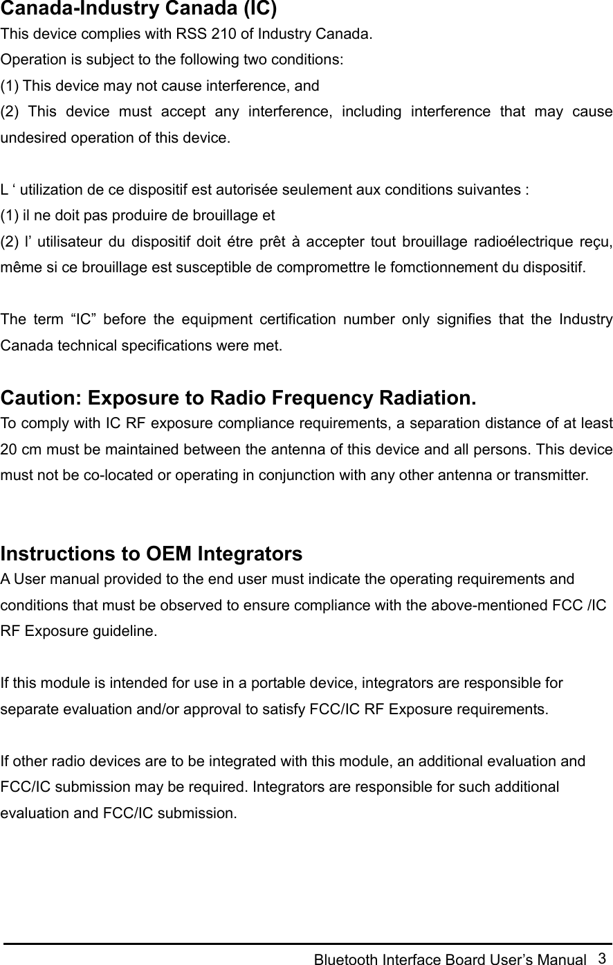  Bluetooth Interface Board User’s Manual  3  Canada-Industry Canada (IC) This device complies with RSS 210 of Industry Canada. Operation is subject to the following two conditions: (1) This device may not cause interference, and (2)  This  device  must  accept  any  interference,  including  interference  that  may  cause undesired operation of this device.  L ‘ utilization de ce dispositif est autorisée seulement aux conditions suivantes : (1) il ne doit pas produire de brouillage et (2)  l’ utilisateur  du  dispositif  doit  étre prêt  à  accepter  tout  brouillage  radioélectrique  reçu, même si ce brouillage est susceptible de compromettre le fomctionnement du dispositif.  The  term  “IC”  before  the  equipment  certification  number  only  signifies  that  the  Industry Canada technical specifications were met.  Caution: Exposure to Radio Frequency Radiation. To comply with IC RF exposure compliance requirements, a separation distance of at least 20 cm must be maintained between the antenna of this device and all persons. This device must not be co-located or operating in conjunction with any other antenna or transmitter.     Instructions to OEM Integrators A User manual provided to the end user must indicate the operating requirements and conditions that must be observed to ensure compliance with the above-mentioned FCC /IC RF Exposure guideline.    If this module is intended for use in a portable device, integrators are responsible for separate evaluation and/or approval to satisfy FCC/IC RF Exposure requirements.    If other radio devices are to be integrated with this module, an additional evaluation and FCC/IC submission may be required. Integrators are responsible for such additional evaluation and FCC/IC submission.   