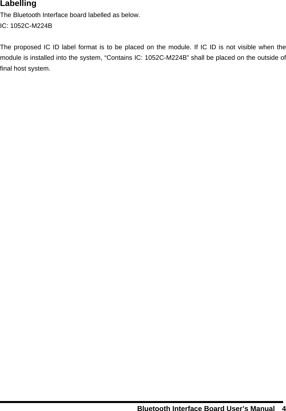   Bluetooth Interface Board User’s Manual    4         Labelling The Bluetooth Interface board labelled as below. IC: 1052C-M224B  The proposed IC ID label format is to be placed on the module. If IC ID is not visible when the module is installed into the system, “Contains IC: 1052C-M224B” shall be placed on the outside of final host system.   