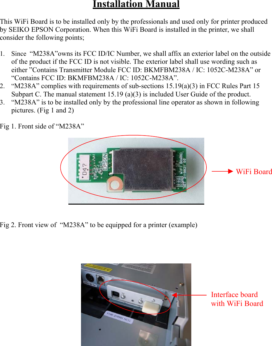 Installation Manual  This WiFi Board is to be installed only by the professionals and used only for printer produced by SEIKO EPSON Corporation. When this WiFi Board is installed in the printer, we shall consider the following points;  1. Since  “M238A”owns its FCC ID/IC Number, we shall affix an exterior label on the outside of the product if the FCC ID is not visible. The exterior label shall use wording such as either ”Contains Transmitter Module FCC ID: BKMFBM238A / IC: 1052C-M238A” or “Contains FCC ID: BKMFBM238A / IC: 1052C-M238A”. 2. “M238A” complies with requirements of sub-sections 15.19(a)(3) in FCC Rules Part 15 Subpart C. The manual statement 15.19 (a)(3) is included User Guide of the product. 3.  “M238A” is to be installed only by the professional line operator as shown in following pictures. (Fig 1 and 2)  Fig 1. Front side of “M238A”      Fig 2. Front view of  “M238A” to be equipped for a printer (example)                                                                                                                                       WiFi BoardInterface board with WiFi Board  