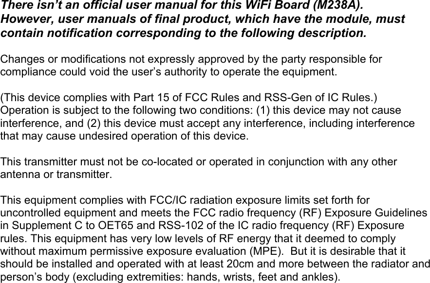 There isn’t an official user manual for this WiFi Board (M238A).  However, user manuals of final product, which have the module, must contain notification corresponding to the following description.  Changes or modifications not expressly approved by the party responsible for compliance could void the user’s authority to operate the equipment.  (This device complies with Part 15 of FCC Rules and RSS-Gen of IC Rules.) Operation is subject to the following two conditions: (1) this device may not cause interference, and (2) this device must accept any interference, including interference that may cause undesired operation of this device.  This transmitter must not be co-located or operated in conjunction with any other antenna or transmitter.  This equipment complies with FCC/IC radiation exposure limits set forth for uncontrolled equipment and meets the FCC radio frequency (RF) Exposure Guidelines in Supplement C to OET65 and RSS-102 of the IC radio frequency (RF) Exposure rules. This equipment has very low levels of RF energy that it deemed to comply without maximum permissive exposure evaluation (MPE).  But it is desirable that it should be installed and operated with at least 20cm and more between the radiator and person’s body (excluding extremities: hands, wrists, feet and ankles).     
