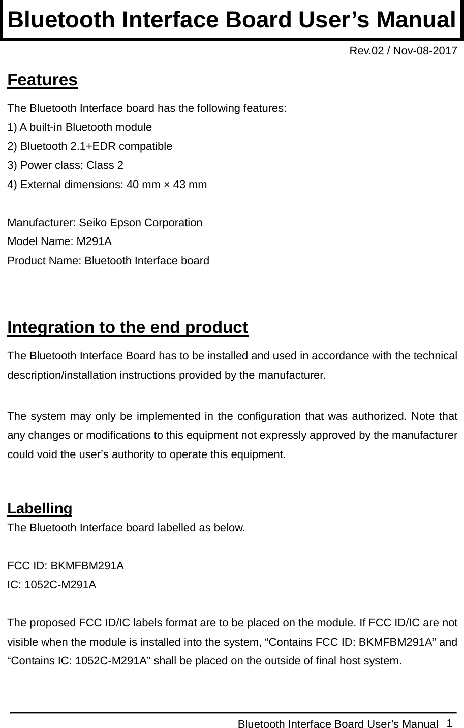  Bluetooth Interface Board User’s Manual 1 Bluetooth Interface Board User’s Manual Rev.02 / Nov-08-2017 Features The Bluetooth Interface board has the following features: 1) A built-in Bluetooth module 2) Bluetooth 2.1+EDR compatible 3) Power class: Class 2 4) External dimensions: 40 mm × 43 mm  Manufacturer: Seiko Epson Corporation Model Name: M291A Product Name: Bluetooth Interface board   Integration to the end product The Bluetooth Interface Board has to be installed and used in accordance with the technical description/installation instructions provided by the manufacturer.  The system may only be implemented in the configuration that was authorized. Note that any changes or modifications to this equipment not expressly approved by the manufacturer could void the user’s authority to operate this equipment.   Labelling The Bluetooth Interface board labelled as below.  FCC ID: BKMFBM291A IC: 1052C-M291A  The proposed FCC ID/IC labels format are to be placed on the module. If FCC ID/IC are not visible when the module is installed into the system, “Contains FCC ID: BKMFBM291A” and “Contains IC: 1052C-M291A” shall be placed on the outside of final host system.  