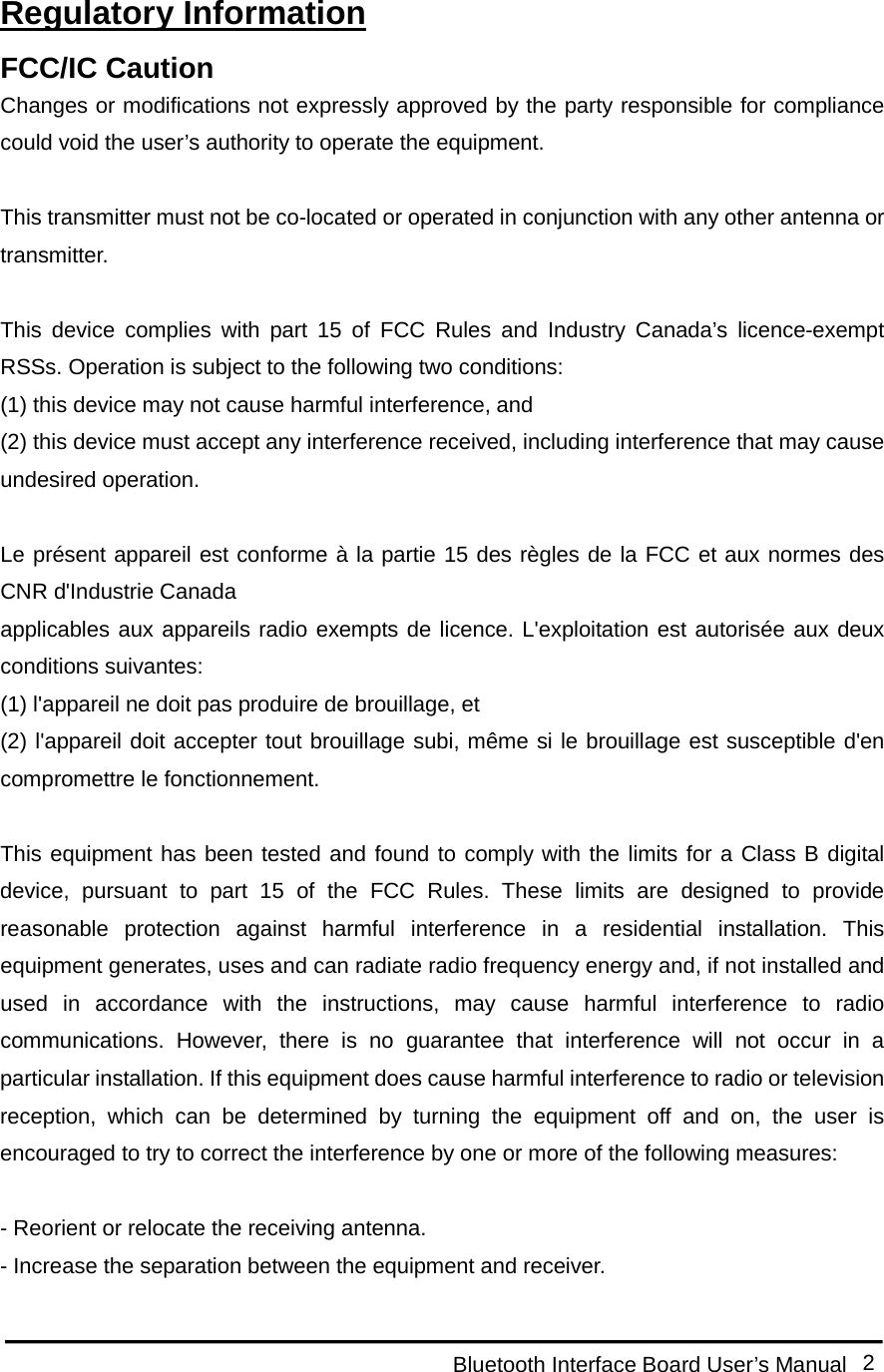  Bluetooth Interface Board User’s Manual 2  Regulatory Information FCC/IC Caution Changes or modifications not expressly approved by the party responsible for compliance could void the user’s authority to operate the equipment.  This transmitter must not be co-located or operated in conjunction with any other antenna or transmitter.  This device complies with part 15 of FCC Rules and Industry Canada’s licence-exempt RSSs. Operation is subject to the following two conditions: (1) this device may not cause harmful interference, and   (2) this device must accept any interference received, including interference that may cause undesired operation.  Le présent appareil est conforme à la partie 15 des règles de la FCC et aux normes des CNR d&apos;Industrie Canada applicables aux appareils radio exempts de licence. L&apos;exploitation est autorisée aux deux conditions suivantes: (1) l&apos;appareil ne doit pas produire de brouillage, et   (2) l&apos;appareil doit accepter tout brouillage subi, même si le brouillage est susceptible d&apos;en compromettre le fonctionnement.  This equipment has been tested and found to comply with the limits for a Class B digital device, pursuant to part 15 of the FCC Rules. These limits are designed to provide reasonable protection against harmful interference in a residential installation. This equipment generates, uses and can radiate radio frequency energy and, if not installed and used in accordance with the instructions, may cause harmful interference to radio communications. However, there is no guarantee that interference will not occur in a particular installation. If this equipment does cause harmful interference to radio or television reception, which can be determined by turning the equipment off and on, the user is encouraged to try to correct the interference by one or more of the following measures:  - Reorient or relocate the receiving antenna. - Increase the separation between the equipment and receiver. 