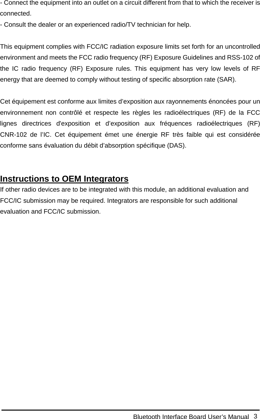  Bluetooth Interface Board User’s Manual 3 - Connect the equipment into an outlet on a circuit different from that to which the receiver is connected. - Consult the dealer or an experienced radio/TV technician for help.  This equipment complies with FCC/IC radiation exposure limits set forth for an uncontrolled environment and meets the FCC radio frequency (RF) Exposure Guidelines and RSS-102 of the IC radio frequency (RF) Exposure rules. This equipment has very low levels of RF energy that are deemed to comply without testing of specific absorption rate (SAR).  Cet équipement est conforme aux limites d’exposition aux rayonnements énoncées pour un environnement non contrôlé et respecte les règles les radioélectriques (RF) de la FCC lignes directrices d&apos;exposition et d’exposition aux fréquences radioélectriques (RF) CNR-102 de l’IC. Cet équipement émet une énergie RF très faible qui est considérée conforme sans évaluation du débit d’absorption spécifique (DAS).   Instructions to OEM Integrators If other radio devices are to be integrated with this module, an additional evaluation and FCC/IC submission may be required. Integrators are responsible for such additional evaluation and FCC/IC submission.   