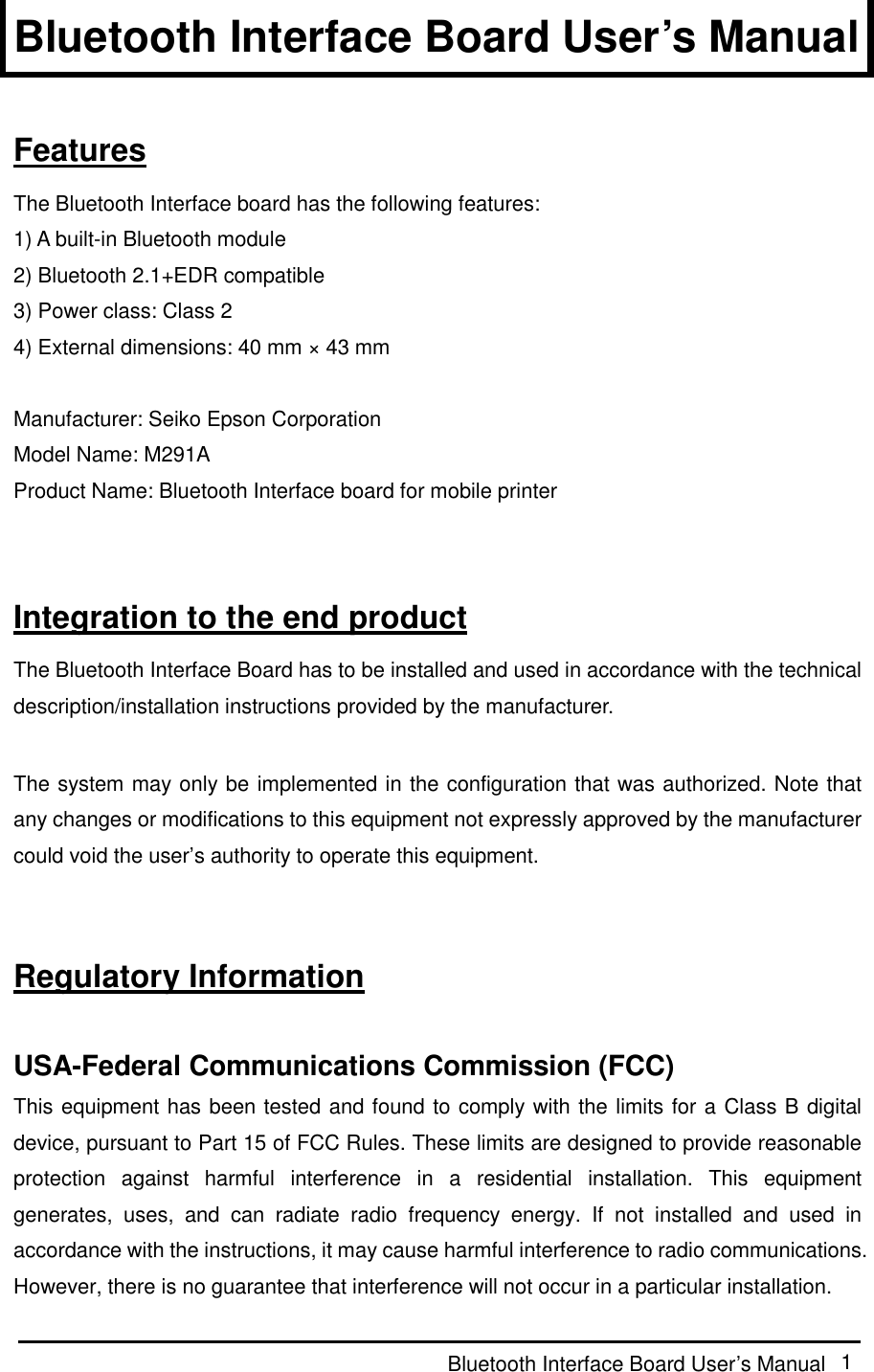  Bluetooth Interface Board User’s Manual  1 Bluetooth Interface Board User’s Manual  Features The Bluetooth Interface board has the following features: 1) A built-in Bluetooth module 2) Bluetooth 2.1+EDR compatible 3) Power class: Class 2 4) External dimensions: 40 mm × 43 mm  Manufacturer: Seiko Epson Corporation Model Name: M291A Product Name: Bluetooth Interface board for mobile printer   Integration to the end product The Bluetooth Interface Board has to be installed and used in accordance with the technical description/installation instructions provided by the manufacturer.  The system may only be implemented in the configuration that was authorized. Note that any changes or modifications to this equipment not expressly approved by the manufacturer could void the user’s authority to operate this equipment.   Regulatory Information  USA-Federal Communications Commission (FCC) This equipment has been tested and found to comply with the limits for a Class B digital device, pursuant to Part 15 of FCC Rules. These limits are designed to provide reasonable protection  against  harmful  interference  in  a  residential  installation.  This  equipment generates,  uses,  and  can  radiate  radio  frequency  energy.  If  not  installed  and  used  in accordance with the instructions, it may cause harmful interference to radio communications. However, there is no guarantee that interference will not occur in a particular installation. 