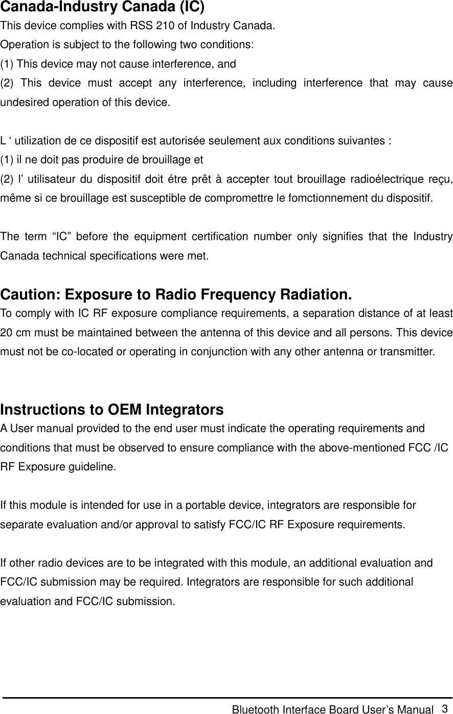  Bluetooth Interface Board User’s Manual  3  Canada-Industry Canada (IC) This device complies with RSS 210 of Industry Canada. Operation is subject to the following two conditions: (1) This device may not cause interference, and (2)  This  device  must  accept  any  interference,  including  interference  that  may  cause undesired operation of this device.  L ‘ utilization de ce dispositif est autorisée seulement aux conditions suivantes : (1) il ne doit pas produire de brouillage et (2) l’ utilisateur du dispositif doit étre prêt à accepter tout brouillage radioélectrique reçu, même si ce brouillage est susceptible de compromettre le fomctionnement du dispositif.  The  term  “IC”  before  the  equipment  certification  number  only  signifies  that  the  Industry Canada technical specifications were met.  Caution: Exposure to Radio Frequency Radiation. To comply with IC RF exposure compliance requirements, a separation distance of at least 20 cm must be maintained between the antenna of this device and all persons. This device must not be co-located or operating in conjunction with any other antenna or transmitter.     Instructions to OEM Integrators A User manual provided to the end user must indicate the operating requirements and conditions that must be observed to ensure compliance with the above-mentioned FCC /IC RF Exposure guideline.    If this module is intended for use in a portable device, integrators are responsible for separate evaluation and/or approval to satisfy FCC/IC RF Exposure requirements.    If other radio devices are to be integrated with this module, an additional evaluation and FCC/IC submission may be required. Integrators are responsible for such additional evaluation and FCC/IC submission.   