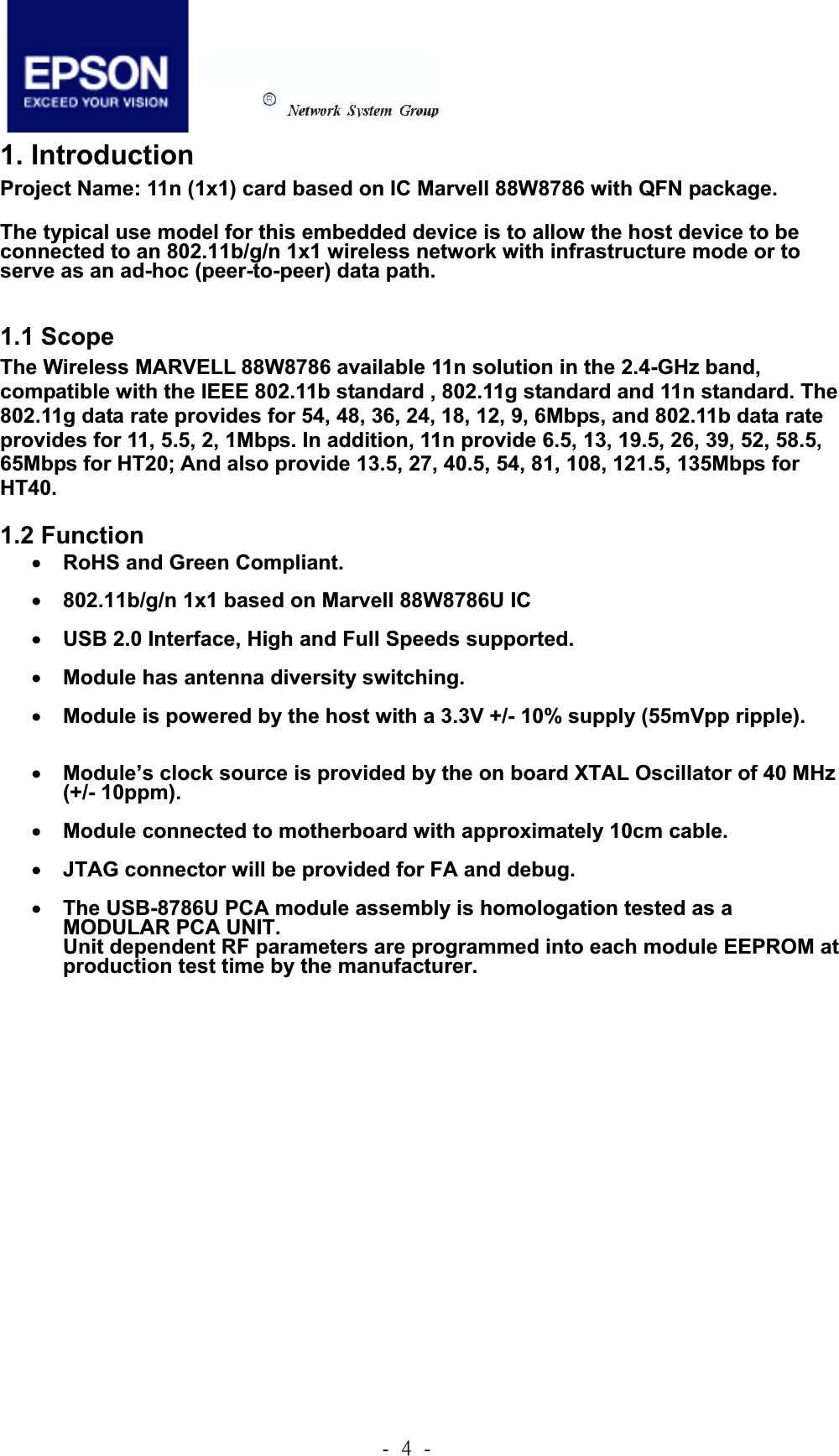 .!5!.!1. IntroductionProject Name: 11n (1x1) card based on IC Marvell 88W8786 with QFN package. The typical use model for this embedded device is to allow the host device to be connected to an 802.11b/g/n 1x1 wireless network with infrastructure mode or to serve as an ad-hoc (peer-to-peer) data path.     1.1 Scope The Wireless MARVELL 88W8786 available 11n solution in the 2.4-GHz band, compatible with the IEEE 802.11b standard , 802.11g standard and 11n standard. The 802.11g data rate provides for 54, 48, 36, 24, 18, 12, 9, 6Mbps, and 802.11b data rate provides for 11, 5.5, 2, 1Mbps. In addition, 11n provide 6.5, 13, 19.5, 26, 39, 52, 58.5, 65Mbps for HT20; And also provide 13.5, 27, 40.5, 54, 81, 108, 121.5, 135Mbps for HT40.1.2 Function xRoHS and Green Compliant. x802.11b/g/n 1x1 based on Marvell 88W8786U IC xUSB 2.0 Interface, High and Full Speeds supported. xModule has antenna diversity switching. xModule is powered by the host with a 3.3V +/- 10% supply (55mVpp ripple). xModule’s clock source is provided by the on board XTAL Oscillator of 40 MHz (+/- 10ppm). xModule connected to motherboard with approximately 10cm cable. xJTAG connector will be provided for FA and debug. xThe USB-8786U PCA module assembly is homologation tested as a MODULAR PCA UNIT.   Unit dependent RF parameters are programmed into each module EEPROM at production test time by the manufacturer. 