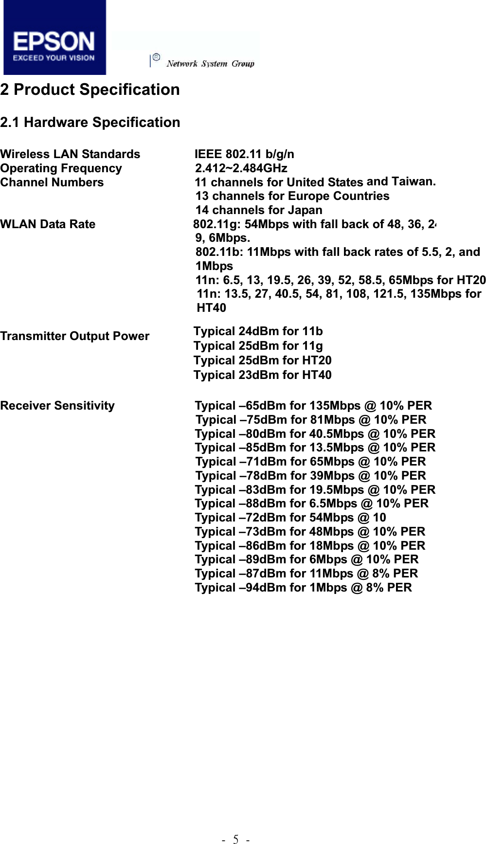 .!6!.!2 Product Specification 2.1 Hardware Specification Wireless LAN Standards       IEEE 802.11 b/g/n Operating Frequency            2.412~2.484GHzChannel Numbers        11 channels for United States 13 channels for Europe Countries 14 channels for Japan WLAN Data Rate                802.11g: 54Mbps with fall back of 48, 36, 24, 18, 12, 9, 6Mbps. 802.11b: 11Mbps with fall back rates of 5.5, 2, and   1Mbps 11n: 6.5, 13, 19.5, 26, 39, 52, 58.5, 65Mbps for HT20 11n: 13.5, 27, 40.5, 54, 81, 108, 121.5, 135Mbps for HT40Transmitter Output Power          Typical 16dBm for 11b         Typical 15dBm for 11g                                 Typical 15dBm for HT20                                 Typical 15dBm for HT40 Receiver Sensitivity             Typical –65dBm for 135Mbps @ 10% PER  Typical –75dBm for 81Mbps @ 10% PER                               Typical –80dBm for 40.5Mbps @ 10% PER                               Typical –85dBm for 13.5Mbps @ 10% PER Typical –71dBm for 65Mbps @ 10% PER   Typical –78dBm for 39Mbps @ 10% PER                               Typical –83dBm for 19.5Mbps @ 10% PER                               Typical –88dBm for 6.5Mbps @ 10% PER        Typical –72dBm for 54Mbps @ 10% PER        Typical –73dBm for 48Mbps @ 10% PER        Typical –86dBm for 18Mbps @ 10% PER        Typical –89dBm for 6Mbps @ 10% PER                               Typical –87dBm for 11Mbps @ 8% PER                               Typical –94dBm for 1Mbps @ 8% PER Typical 25dBm for 11b Typical 25.5dBm for 11b Typical 26dBm for HT20 Typical 24dBm for HT40 and Taiwan.Typical 24dBm for 11b Typical 25dBm for 11g Typical 25dBm for HT20 Typical 23dBm for HT40 