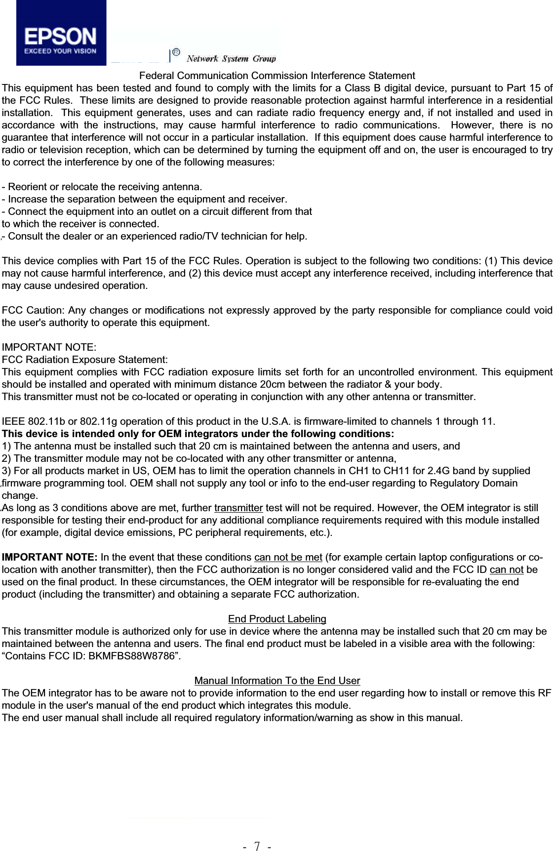 .!8!.!3.3 Mechanical outline Drawing     Federal Communication Commission Interference Statement This equipment has been tested and found to comply with the limits for a Class B digital device, pursuant to Part 15 of the FCC Rules.  These limits are designed to provide reasonable protection against harmful interference in a residential installation.  This equipment generates, uses and can radiate radio frequency energy and, if not installed and used in accordance with the instructions, may cause harmful interference to radio communications.  However, there is no guarantee that interference will not occur in a particular installation.  If this equipment does cause harmful interference to radio or television reception, which can be determined by turning the equipment off and on, the user is encouraged to try to correct the interference by one of the following measures: - Reorient or relocate the receiving antenna. - Increase the separation between the equipment and receiver. - Connect the equipment into an outlet on a circuit different from that to which the receiver is connected. - Consult the dealer or an experienced radio/TV technician for help. This device complies with Part 15 of the FCC Rules. Operation is subject to the following two conditions: (1) This device may not cause harmful interference, and (2) this device must accept any interference received, including interference that may cause undesired operation.  FCC Caution: Any changes or modifications not expressly approved by the party responsible for compliance could void the user&apos;s authority to operate this equipment.  This device is intended only for OEM integrators under the following conditions:  The transmitter module may not be co-located with any other transmitter or antenna, As long as the condition above is met, further transmitter test will not be required. However, the OEM integrator is still responsible for testing their end-product for any additional compliance requirements required with this module installed (for example, digital device emissions, PC peripheral requirements, etc.). IMPORTANT NOTE: In the event that the condition can not be met (for example certain laptop configurations or co-location with another transmitter), then the FCC authorization is no longer considered valid and the FCC ID can not be used on the final product. In these circumstances, the OEM integrator will be responsible for re-evaluating the end product (including the transmitter) and obtaining a separate FCC authorization. End Product Labeling The final end product must be labeled in a visible area with the following: “Contains FCC ID: BKMFBS88W8786”. Manual Information To the End User The OEM integrator has to be aware not to provide information to the end user regarding how to install or remove this RF module in the user&apos;s manual of the end product which integrates this module. The end user manual shall include all required regulatory information/warning as show in this manual. Federal Communication Commission Interference Statement This equipment has been tested and found to comply with the limits for a Class B digital device, pursuant to Part 15 of the FCC Rules.  These limits are designed to provide reasonable protection against harmful interference in a residentialinstallation.  This equipment generates, uses and can radiate radio frequency energy and, if not installed and used in accordance with the instructions, may cause harmful interference to radio communications.  However, there is no guarantee that interference will not occur in a particular installation.  If this equipment does cause harmful interference to radio or television reception, which can be determined by turning the equipment off and on, the user is encouraged to try to correct the interference by one of the following measures: - Reorient or relocate the receiving antenna. - Increase the separation between the equipment and receiver. - Connect the equipment into an outlet on a circuit different from that to which the receiver is connected. - Consult the dealer or an experienced radio/TV technician for help. This device complies with Part 15 of the FCC Rules. Operation is subject to the following two conditions: (1) This device may not cause harmful interference, and (2) this device must accept any interference received, including interference that may cause undesired operation. FCC Caution: Any changes or modifications not expressly approved by the party responsible for compliance could voidthe user&apos;s authority to operate this equipment. IMPORTANT NOTE: FCC Radiation Exposure Statement: This equipment complies with FCC radiation exposure limits set forth for an uncontrolled environment. This equipment should be installed and operated with minimum distance 20cm between the radiator &amp; your body. This transmitter must not be co-located or operating in conjunction with any other antenna or transmitter. IEEE 802.11b or 802.11g operation of this product in the U.S.A. is firmware-limited to channels 1 through 11. This device is intended only for OEM integrators under the following conditions: 1) The antenna must be installed such that 20 cm is maintained between the antenna and users, and  2) The transmitter module may not be co-located with any other transmitter or antenna,  3) For all products market in US, OEM has to limit the operation channels in CH1 to CH11 for 2.4G band by supplied firmware programming tool. OEM shall not supply any tool or info to the end-user regarding to Regulatory Domain change. As long as 3 conditions above are met, further transmitter test will not be required. However, the OEM integrator is still responsible for testing their end-product for any additional compliance requirements required with this module installed (for example, digital device emissions, PC peripheral requirements, etc.). IMPORTANT NOTE: In the event that these conditions can not be met (for example certain laptop configurations or co-location with another transmitter), then the FCC authorization is no longer considered valid and the FCC ID can not be used on the final product. In these circumstances, the OEM integrator will be responsible for re-evaluating the end product (including the transmitter) and obtaining a separate FCC authorization. End Product Labeling This transmitter module is authorized only for use in device where the antenna may be installed such that 20 cm may be maintained between the antenna and users. The final end product must be labeled in a visible area with the following: “Contains FCC ID: BKMFBS88W8786”. Manual Information To the End User The OEM integrator has to be aware not to provide information to the end user regarding how to install or remove this RF module in the user&apos;s manual of the end product which integrates this module. The end user manual shall include all required regulatory information/warning as show in this manual. 
