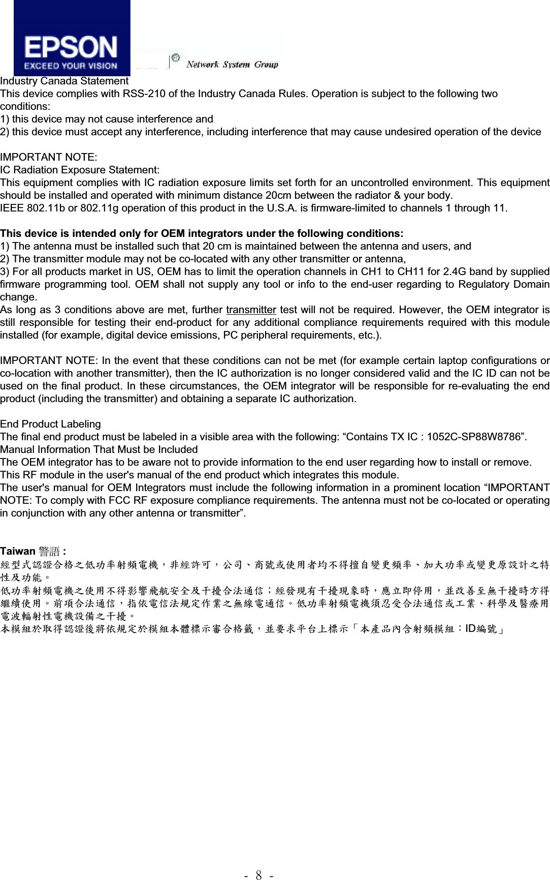 .!9!.!3.4 Board Layout 3.4.1 Top and Bottom side IC Radiation Exposure Statement: This equipment complies with IC radiation exposure limits set forth for an uncontrolled environment. End users must follow the specific operating instructions for satisfying RF exposure compliance. To maintain compliance with IC RF exposure compliance requirements, please follow operation instruction as documented in this manual.  This device is intended only for OEM integrators under the following conditions: The transmitter module may not be co-located with any other transmitter or antenna. As long as conduction above is met, further transmitter test will not be required. However, the OEM integrator is still responsible for testing their end-product for any additional compliance requirements required with this module installed (for example, digital device emissions, PC peripheral requirements, etc.).  IMPORTANT NOTE: In the event that these conditions can not be met (for example certain laptop configurations or co-location with another transmitter), then the IC authorization is no longer considered valid and the IC ID can not be used on the final product. In these circumstances, the OEM integrator will be responsible for re-evaluating the end product (including the transmitter) and obtaining a separate IC authorization.  End Product Labeling The final end product must be labeled in a visible area with the following: “Contains TX IC : 1052C-SP88W8786”. Manual Information That Must be Included The OEM integrator has to be aware not to provide information to the end user regarding how to install or remove. This RF module in the user&apos;s manual of the end product which integrates this module. The user&apos;s manual for OEM Integrators must include the following information in a prominent location “IMPORTANT NOTE: To comply with FCC RF exposure compliance requirements. The antenna must not be co-located or operating in conjunction with any other antenna or transmitter”.   NCC ᤞ፿ :  ᆖীڤᎁᢞٽ௑հ܅פ෷୴᙮ሽᖲΔॺᆖ๺ױΔֆ׹Ε೸ᇆࢨࠌشृ݁լ൓ᖐ۞᧢ޓ᙮෷ΕףՕפ෷ࢨ᧢ޓ଺๻ૠհ௽ࢤ֗פ౨Ζ   ܅פ෷୴᙮ሽᖲհࠌشլ൓ᐙ᥼ଆ౰ڜ٤֗եឫٽऄຏॾΙᆖ࿇෼ڶեឫ෼ွழΔᚨمܛೖشΔࠀޏ࿳۟ྤեឫழֱ൓ᤉᥛࠌشΖছႈٽऄຏॾΔਐࠉሽॾऄ๵ࡳ܂ᄐհྤᒵሽຏॾΖ܅פ෷୴᙮ሽᖲႊݴ࠹ٽऄຏॾࢨՠᄐΕઝᖂ֗᠔᛭شሽंᘿ୴ࢤሽᖲ๻ໂհեឫΖʳ ءᑓิ࣍࠷൓ᎁᢞ৵ലࠉ๵ࡳ࣍ᑓิء᧯ᑑقᐉٽ௑᧘Δࠀ૞ޣؓ؀Ղᑑقψءข঴փܶ୴᙮ᑓิΚIDᒳᇆωʳIndustry Canada Statement This device complies with RSS-210 of the Industry Canada Rules. Operation is subject to the following two conditions: 1) this device may not cause interference and 2) this device must accept any interference, including interference that may cause undesired operation of the device IMPORTANT NOTE: IC Radiation Exposure Statement: This equipment complies with IC radiation exposure limits set forth for an uncontrolled environment. This equipment should be installed and operated with minimum distance 20cm between the radiator &amp; your body. IEEE 802.11b or 802.11g operation of this product in the U.S.A. is firmware-limited to channels 1 through 11. This device is intended only for OEM integrators under the following conditions: 1) The antenna must be installed such that 20 cm is maintained between the antenna and users, and  2) The transmitter module may not be co-located with any other transmitter or antenna,  3) For all products market in US, OEM has to limit the operation channels in CH1 to CH11 for 2.4G band by supplied firmware programming tool. OEM shall not supply any tool or info to the end-user regarding to Regulatory Domain change. As long as 3 conditions above are met, further transmitter test will not be required. However, the OEM integrator isstill responsible for testing their end-product for any additional compliance requirements required with this moduleinstalled (for example, digital device emissions, PC peripheral requirements, etc.). IMPORTANT NOTE: In the event that these conditions can not be met (for example certain laptop configurations or co-location with another transmitter), then the IC authorization is no longer considered valid and the IC ID can not be used on the final product. In these circumstances, the OEM integrator will be responsible for re-evaluating the end product (including the transmitter) and obtaining a separate IC authorization. End Product Labeling The final end product must be labeled in a visible area with the following: “Contains TX IC : 1052C-SP88W8786”. Manual Information That Must be Included The OEM integrator has to be aware not to provide information to the end user regarding how to install or remove. This RF module in the user&apos;s manual of the end product which integrates this module. The user&apos;s manual for OEM Integrators must include the following information in a prominent location “IMPORTANT NOTE: To comply with FCC RF exposure compliance requirements. The antenna must not be co-located or operating in conjunction with any other antenna or transmitter”. Taiwan ᤞ፿ : ࿶ࠠԄᇡ᛾ӝ਱ϐեф౗৔ᓎႝᐒǴߚ࿶೚ёǴϦљǵ୘ဦ܈٬Ҕޣ֡όளᏰԾᡂ׳ᓎ౗ǵуεф౗܈ᡂ׳চ೛ीϐ੝܄ϷфૈǶ  եф౗৔ᓎႝᐒϐ٬Ҕόளቹៜ०ૐӼӄϷυᘋӝݤ೯ߞǹ࿶ว౜Ԗυᘋ౜ຝਔǴᔈҥջଶҔǴ٠ׯ๓ԿคυᘋਔБளᝩុ٬ҔǶ߻໨ӝݤ೯ߞǴࡰ٩ႝߞݤೕۓբ཰ϐคጕႝ೯ߞǶեф౗৔ᓎႝᐒ໪הڙӝݤ೯ߞ܈π཰ǵࣽᏢϷᙴᕍҔႝݢᒟ৔܄ႝᐒ೛ഢϐυᘋǶ!ҁኳಔܭڗளᇡ᛾ࡕஒ٩ೕۓܭኳಔҁᡏ኱Ңቩӝ਱ᠸǴ٠ा؃ѳѠ΢኱ҢȨҁౢࠔϣ֖৔ᓎኳಔǺIDጓဦȩ!