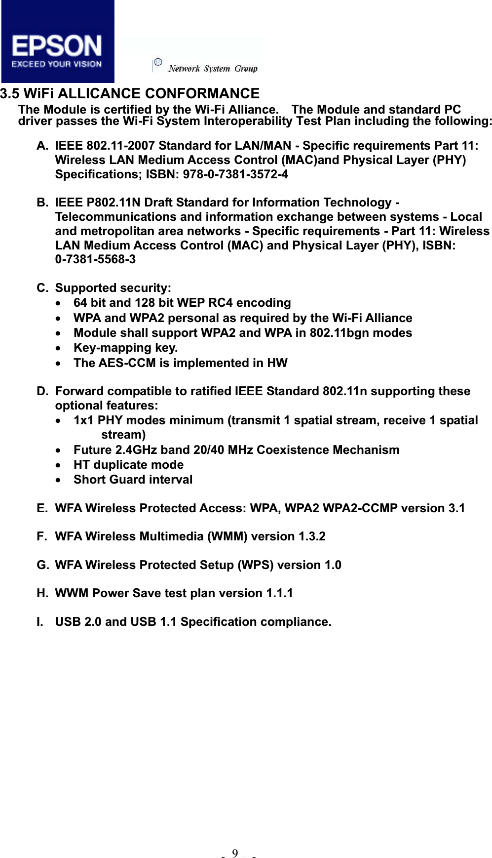 .!21!.!3.5 WiFi ALLICANCE CONFORMANCE The Module is certified by the Wi-Fi Alliance.    The Module and standard PC driver passes the Wi-Fi System Interoperability Test Plan including the following: A.  IEEE 802.11-2007 Standard for LAN/MAN - Specific requirements Part 11: Wireless LAN Medium Access Control (MAC)and Physical Layer (PHY) Specifications; ISBN: 978-0-7381-3572-4 B.  IEEE P802.11N Draft Standard for Information Technology - Telecommunications and information exchange between systems - Local and metropolitan area networks - Specific requirements - Part 11: Wireless LAN Medium Access Control (MAC) and Physical Layer (PHY), ISBN: 0-7381-5568-3C. Supported security: x64 bit and 128 bit WEP RC4 encoding xWPA and WPA2 personal as required by the Wi-Fi Alliance xModule shall support WPA2 and WPA in 802.11bgn modes xKey-mapping key. xThe AES-CCM is implemented in HW D.  Forward compatible to ratified IEEE Standard 802.11n supporting these optional features: x1x1 PHY modes minimum (transmit 1 spatial stream, receive 1 spatial stream)xFuture 2.4GHz band 20/40 MHz Coexistence Mechanism xHT duplicate mode xShort Guard interval   E.  WFA Wireless Protected Access: WPA, WPA2 WPA2-CCMP version 3.1 F.  WFA Wireless Multimedia (WMM) version 1.3.2 G.  WFA Wireless Protected Setup (WPS) version 1.0 H.  WWM Power Save test plan version 1.1.1 I.  USB 2.0 and USB 1.1 Specification compliance. 9 