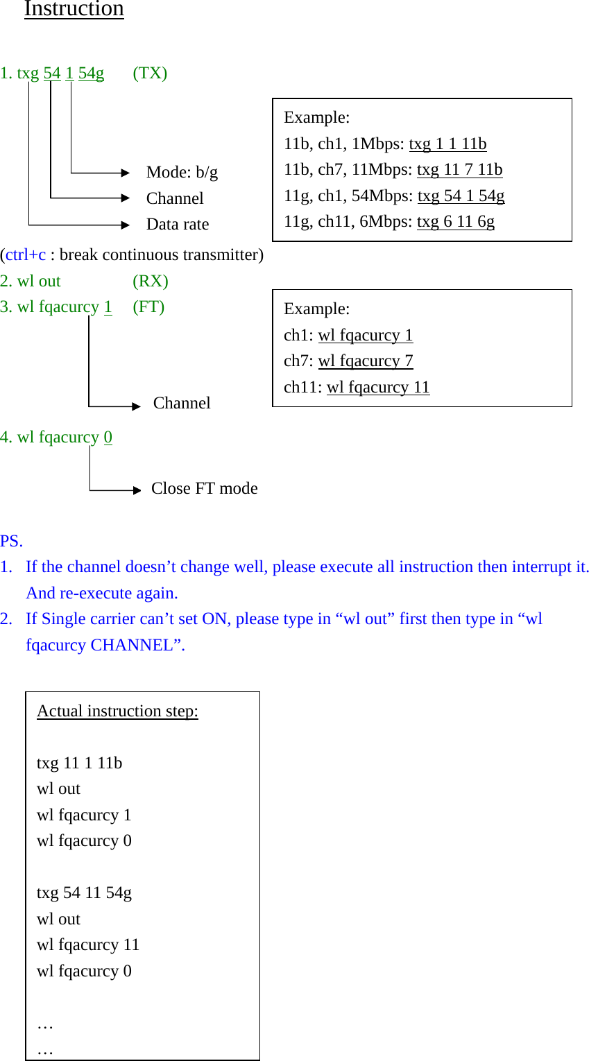 Instruction  1. txg 54 1 54g (TX)       (ctrl+c : break continuous transmitter) 2. wl out  (RX) 3. wl fqacurcy 1 (FT)     4. wl fqacurcy 0    PS.  1. If the channel doesn’t change well, please execute all instruction then interrupt it. And re-execute again. 2. If Single carrier can’t set ON, please type in “wl out” first then type in “wl fqacurcy CHANNEL”.  Channel Example: 11b, ch1, 1Mbps: txg 1 1 11b 11b, ch7, 11Mbps: txg 11 7 11b 11g, ch1, 54Mbps: txg 54 1 54g 11g, ch11, 6Mbps: txg 6 11 6g Mode: b/g Channel Data rate Example: ch1: wl fqacurcy 1 ch7: wl fqacurcy 7 ch11: wl fqacurcy 11 Actual instruction step:  txg 11 1 11b wl out wl fqacurcy 1 wl fqacurcy 0  txg 54 11 54g wl out wl fqacurcy 11 wl fqacurcy 0  … …Close FT mode 