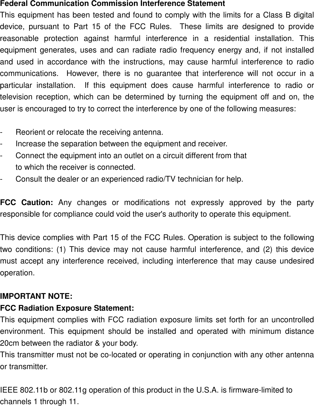 Federal Communication Commission Interference Statement This equipment has been tested and found to comply with the limits for a Class B digital device,  pursuant  to  Part  15  of  the  FCC  Rules.    These  limits  are  designed  to  provide reasonable  protection  against  harmful  interference  in  a  residential  installation.  This equipment  generates, uses  and can  radiate radio frequency energy and,  if  not  installed and  used  in  accordance  with  the  instructions,  may  cause  harmful  interference  to  radio communications.    However,  there  is  no  guarantee  that  interference  will  not  occur  in  a particular  installation.    If  this  equipment  does  cause  harmful  interference  to  radio  or television  reception,  which  can be  determined  by turning  the  equipment off and  on, the user is encouraged to try to correct the interference by one of the following measures:  -  Reorient or relocate the receiving antenna. -  Increase the separation between the equipment and receiver. -  Connect the equipment into an outlet on a circuit different from that to which the receiver is connected. -  Consult the dealer or an experienced radio/TV technician for help.  FCC  Caution:  Any  changes  or  modifications  not  expressly  approved  by  the  party responsible for compliance could void the user&apos;s authority to operate this equipment.  This device complies with Part 15 of the FCC Rules. Operation is subject to the following two  conditions:  (1) This  device  may  not  cause harmful  interference,  and  (2)  this device must  accept any interference received,  including interference that  may cause  undesired operation.  IMPORTANT NOTE: FCC Radiation Exposure Statement: This equipment complies with FCC radiation exposure limits set forth for an uncontrolled environment.  This  equipment  should  be  installed  and  operated  with  minimum  distance 20cm between the radiator &amp; your body. This transmitter must not be co-located or operating in conjunction with any other antenna or transmitter.  IEEE 802.11b or 802.11g operation of this product in the U.S.A. is firmware-limited to channels 1 through 11.    